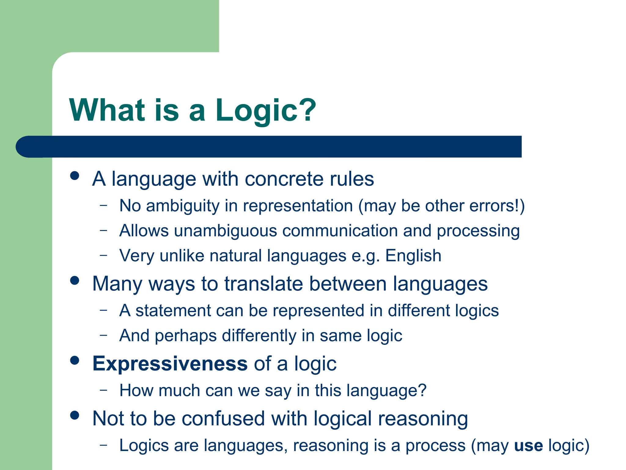 What is a Logic?
 A language with concrete rules
– No ambiguity in representation (may be other errors!)
– Allows unambiguous communication and processing
– Very unlike natural languages e.g. English
 Many ways to translate between languages
– A statement can be represented in different logics
– And perhaps differently in same logic
 Expressiveness of a logic
– How much can we say in this language?
 Not to be confused with logical reasoning
– Logics are languages, reasoning is a process (may use logic)
 