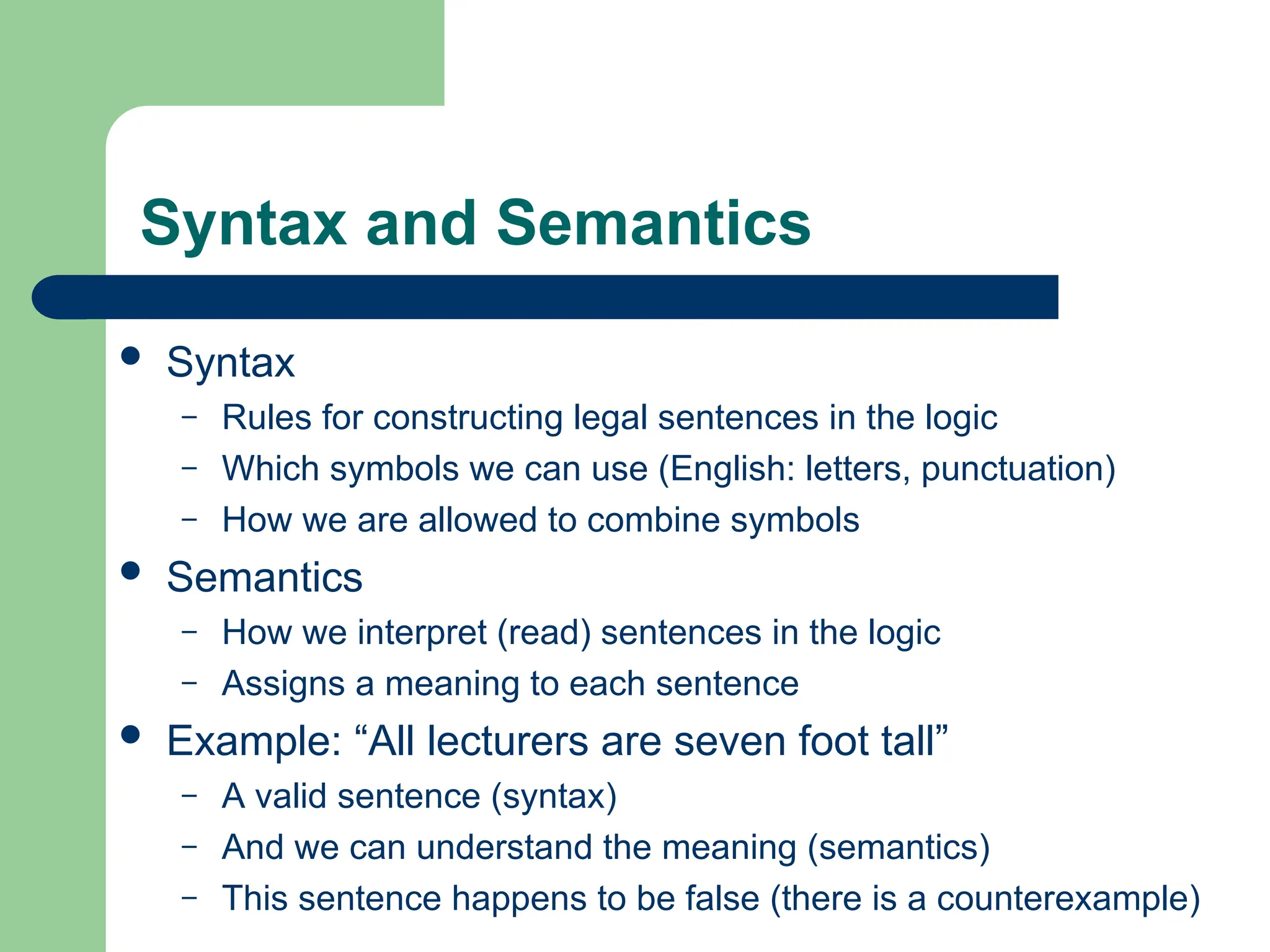Syntax and Semantics
 Syntax
– Rules for constructing legal sentences in the logic
– Which symbols we can use (English: letters, punctuation)
– How we are allowed to combine symbols
 Semantics
– How we interpret (read) sentences in the logic
– Assigns a meaning to each sentence
 Example: “All lecturers are seven foot tall”
– A valid sentence (syntax)
– And we can understand the meaning (semantics)
– This sentence happens to be false (there is a counterexample)
 