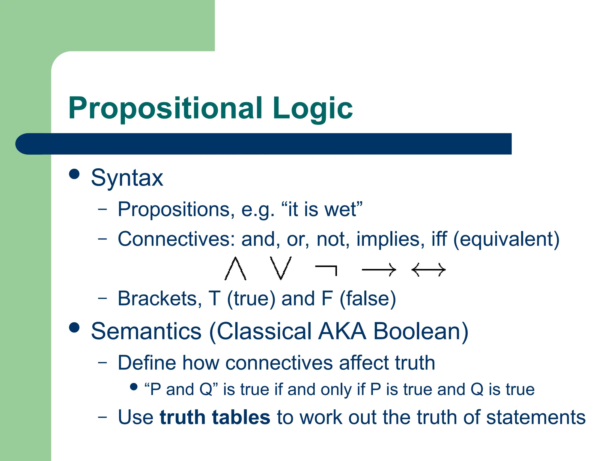 Propositional Logic
 Syntax
– Propositions, e.g. “it is wet”
– Connectives: and, or, not, implies, iff (equivalent)
– Brackets, T (true) and F (false)
 Semantics (Classical AKA Boolean)
– Define how connectives affect truth
 “P and Q” is true if and only if P is true and Q is true
– Use truth tables to work out the truth of statements
 