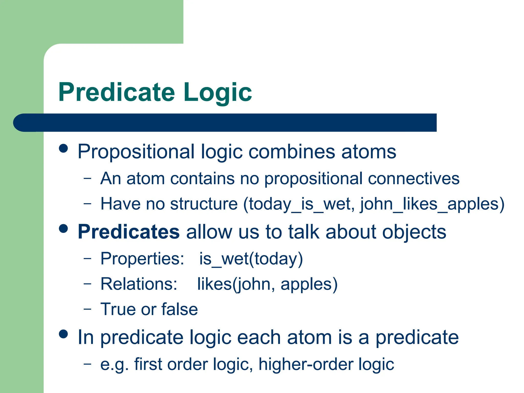 Predicate Logic
 Propositional logic combines atoms
– An atom contains no propositional connectives
– Have no structure (today_is_wet, john_likes_apples)
 Predicates allow us to talk about objects
– Properties: is_wet(today)
– Relations: likes(john, apples)
– True or false
 In predicate logic each atom is a predicate
– e.g. first order logic, higher-order logic
 