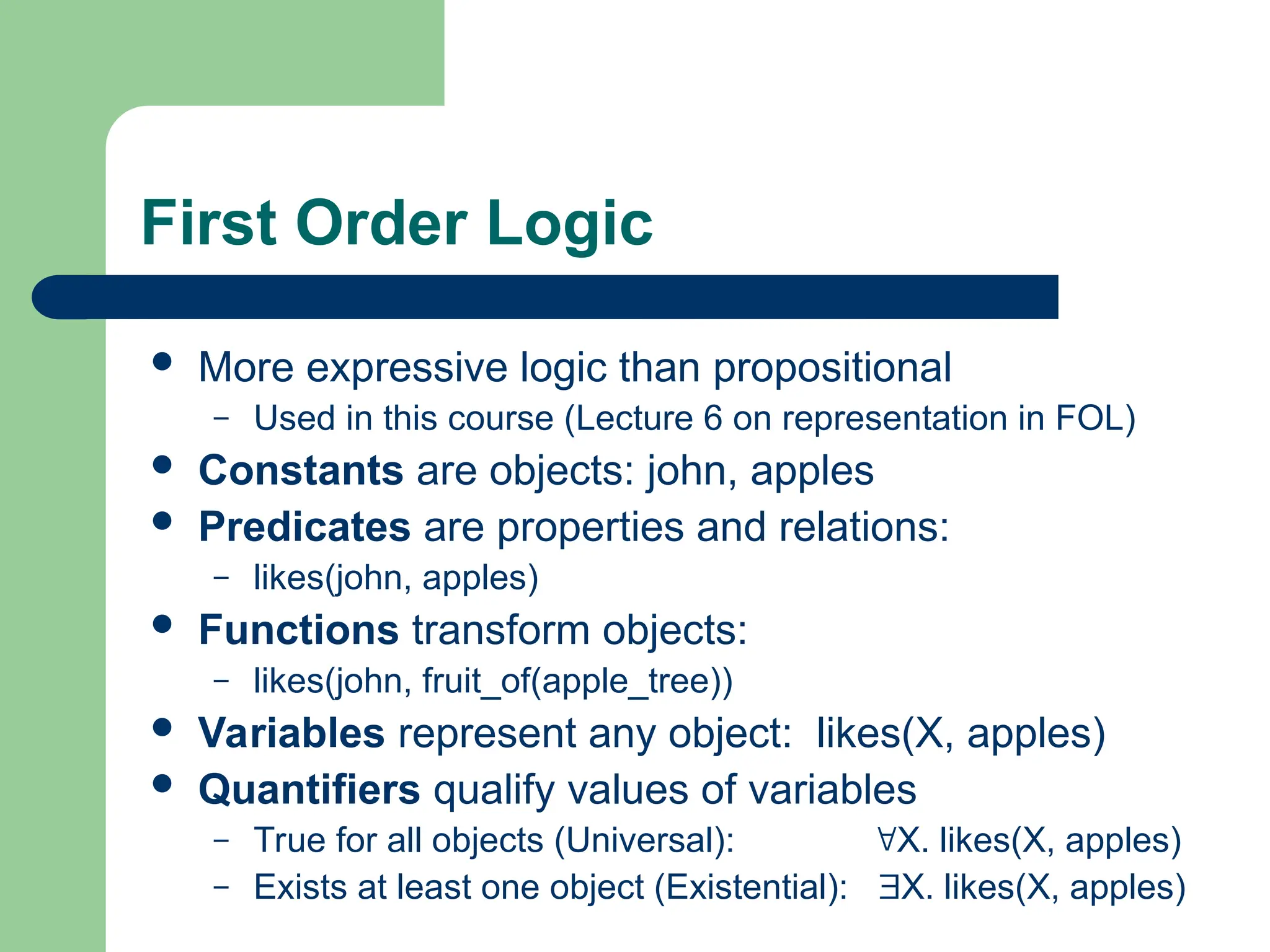 First Order Logic
 More expressive logic than propositional
– Used in this course (Lecture 6 on representation in FOL)
 Constants are objects: john, apples
 Predicates are properties and relations:
– likes(john, apples)
 Functions transform objects:
– likes(john, fruit_of(apple_tree))
 Variables represent any object: likes(X, apples)
 Quantifiers qualify values of variables
– True for all objects (Universal): X. likes(X, apples)
– Exists at least one object (Existential): X. likes(X, apples)
 