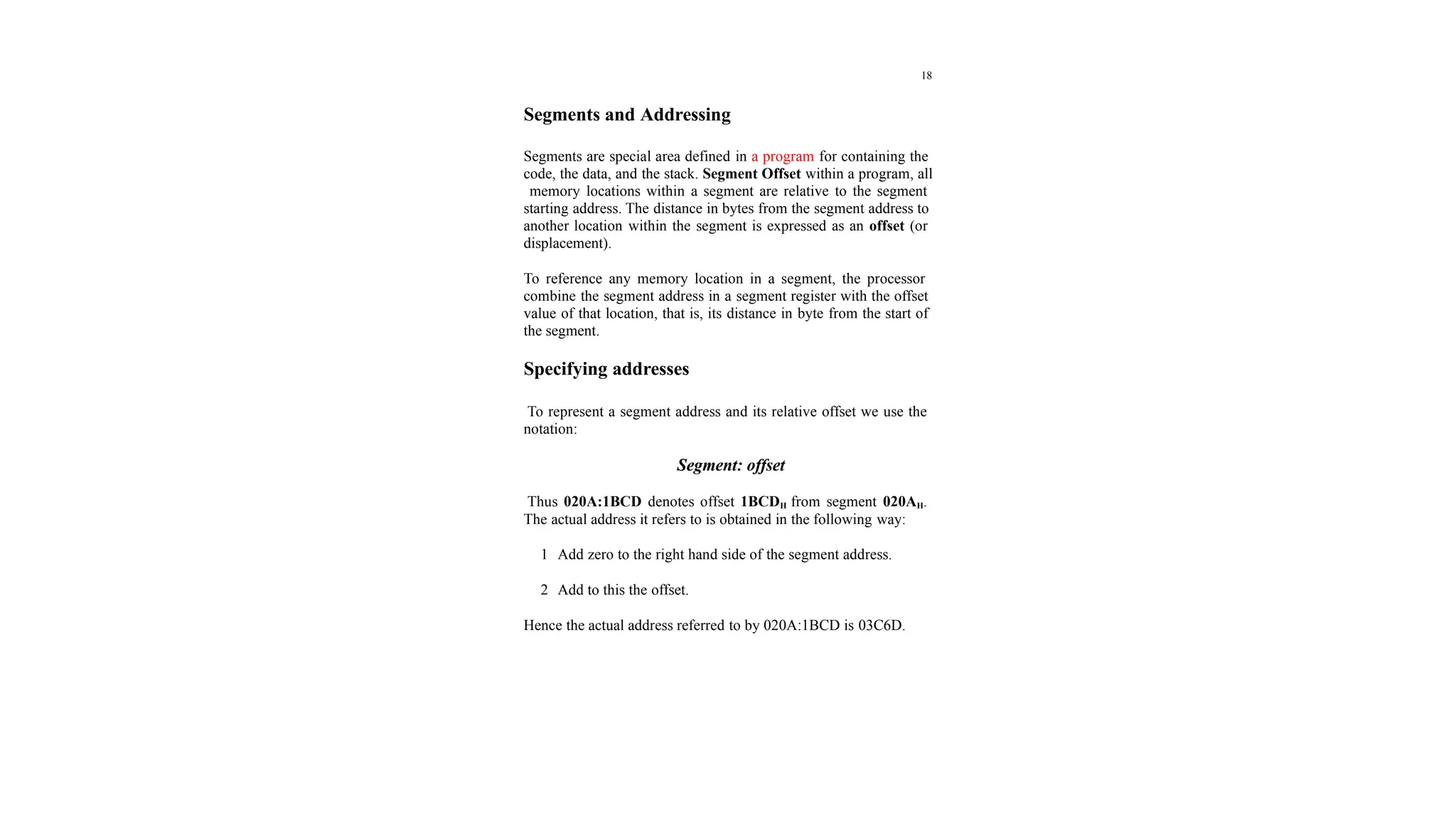 18
Segments and Addressing
Segments are special area defined in a program for containing the
code, the data, and the stack. Segment Offset within a program, all
memory locations within a segment are relative to the segment
starting address. The distance in bytes from the segment address to
another location within the segment is expressed as an offset (or
displacement).
To reference any memory location in a segment, the processor
combine the segment address in a segment register with the offset
value of that location, that is, its distance in byte from the start of
the segment.
Specifying addresses
To represent a segment address and its relative offset we use the
notation:
Segment: offset
Thus 020A:1BCD denotes offset 1BCDH from segment 020AH.
The actual address it refers to is obtained in the following way:
1 Add zero to the right hand side of the segment address.
2 Add to this the offset.
Hence the actual address referred to by 020A:1BCD is 03C6D.
 