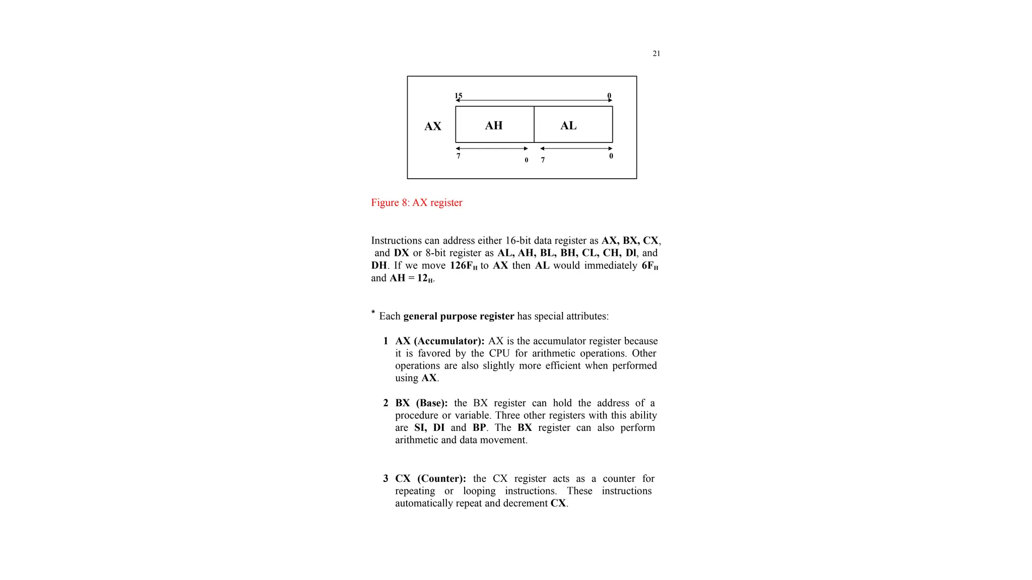 21
Figure 8: AX register
Instructions can address either 16-bit data register as AX, BX, CX,
and DX or 8-bit register as AL, AH, BL, BH, CL, CH, Dl, and
DH. If we move 126FH to AX then AL would immediately 6FH
and AH = 12H.
* Each general purpose register has special attributes:
1 AX (Accumulator): AX is the accumulator register because
it is favored by the CPU for arithmetic operations. Other
operations are also slightly more efficient when performed
using AX.
2 BX (Base): the BX register can hold the address of a
procedure or variable. Three other registers with this ability
are SI, DI and BP. The BX register can also perform
arithmetic and data movement.
3 CX (Counter): the CX register acts as a counter for
repeating or looping instructions. These instructions
automatically repeat and decrement CX.
AH AL
AX
15 0
7
0 7
0
 
