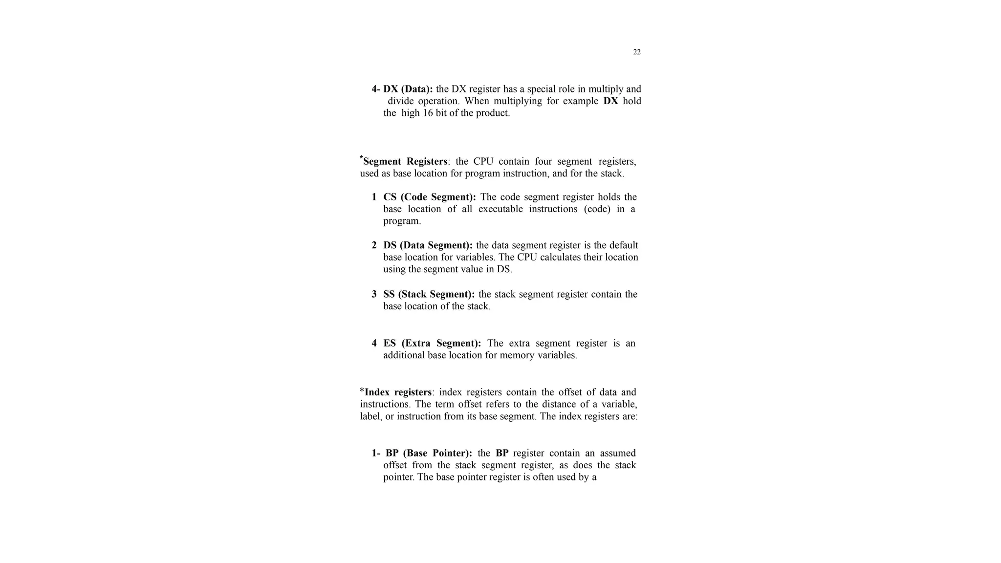 22
4- DX (Data): the DX register has a special role in multiply and
divide operation. When multiplying for example DX hold
the high 16 bit of the product.
*Segment Registers: the CPU contain four segment registers,
used as base location for program instruction, and for the stack.
1 CS (Code Segment): The code segment register holds the
base location of all executable instructions (code) in a
program.
2 DS (Data Segment): the data segment register is the default
base location for variables. The CPU calculates their location
using the segment value in DS.
3 SS (Stack Segment): the stack segment register contain the
base location of the stack.
4 ES (Extra Segment): The extra segment register is an
additional base location for memory variables.
*Index registers: index registers contain the offset of data and
instructions. The term offset refers to the distance of a variable,
label, or instruction from its base segment. The index registers are:
1- BP (Base Pointer): the BP register contain an assumed
offset from the stack segment register, as does the stack
pointer. The base pointer register is often used by a
 