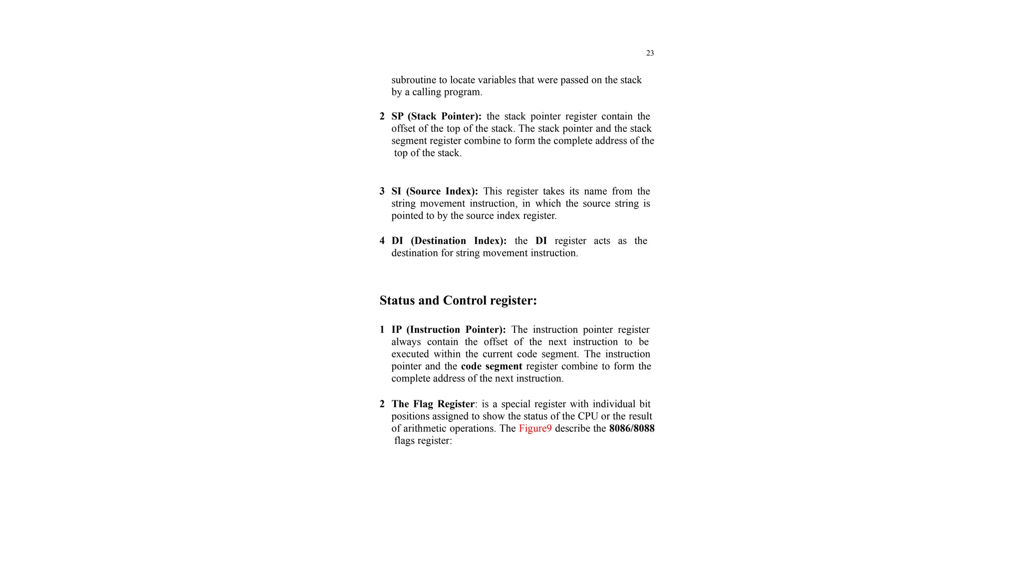 23
subroutine to locate variables that were passed on the stack
by a calling program.
2 SP (Stack Pointer): the stack pointer register contain the
offset of the top of the stack. The stack pointer and the stack
segment register combine to form the complete address of the
top of the stack.
3 SI (Source Index): This register takes its name from the
string movement instruction, in which the source string is
pointed to by the source index register.
4 DI (Destination Index): the DI register acts as the
destination for string movement instruction.
Status and Control register:
1 IP (Instruction Pointer): The instruction pointer register
always contain the offset of the next instruction to be
executed within the current code segment. The instruction
pointer and the code segment register combine to form the
complete address of the next instruction.
2 The Flag Register: is a special register with individual bit
positions assigned to show the status of the CPU or the result
of arithmetic operations. The Figure9 describe the 8086/8088
flags register:
 
