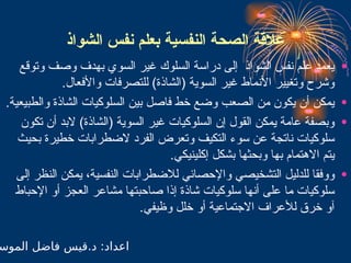 ‫الشواذ‬ ‫نفس‬ ‫بعلم‬ ‫النفسية‬ ‫الصحة‬ ‫عالقة‬
•
‫وتوقع‬ ‫وصف‬ ‫بهدف‬ ‫السوي‬ ‫غير‬ ‫السلوك‬ ‫دراسة‬ ‫إلى‬ ‫الشواذ‬ ‫نفس‬ ‫علم‬ ‫يعمد‬
.‫واألفعال‬ ‫للتصرفات‬ )‫(الشاذة‬ ‫السوية‬ ‫غير‬ ‫األنماط‬ ‫وتغيير‬ ‫وشرح‬
•
.‫والطبيعية‬ ‫الشاذة‬ ‫السلوكيات‬ ‫بين‬ ‫فاصل‬ ‫خط‬ ‫وضع‬ ‫الصعب‬ ‫من‬ ‫يكون‬ ‫أن‬ ‫يمكن‬
•
‫تكون‬ ‫أن‬ ‫البد‬ )‫(الشاذة‬ ‫السوية‬ ‫غير‬ ‫السلوكيات‬ ‫إن‬ ‫القول‬ ‫يمكن‬ ‫عامة‬ ‫وبصفة‬
‫بحيث‬ ‫خطيرة‬ ‫الضطرابات‬ ‫الفرد‬ ‫وتعرض‬ ‫التكيف‬ ‫سوء‬ ‫عن‬ ‫ناتجة‬ ‫سلوكيات‬
.‫إكلينيكي‬ ‫بشكل‬ ‫وبحثها‬ ‫بها‬ ‫االهتمام‬ ‫يتم‬
•
‫إلى‬ ‫النظر‬ ‫يمكن‬ ،‫النفسية‬ ‫لالضطرابات‬ ‫واإلحصائي‬ ‫التشخيصي‬ ‫للدليل‬ ‫ووفقا‬
‫اإلحباط‬ ‫أو‬ ‫العجز‬ ‫مشاعر‬ ‫صاحبتها‬ ‫إذا‬ ‫شاذة‬ ‫سلوكيات‬ ‫أنها‬ ‫على‬ ‫ما‬ ‫سلوكيات‬
.‫وظيفي‬ ‫خلل‬ ‫أو‬ ‫االجتماعية‬ ‫لألعراف‬ ‫خرق‬ ‫آو‬
‫الموس‬ ‫فاضل‬ ‫قيس‬.‫د‬ :‫اعداد‬
 