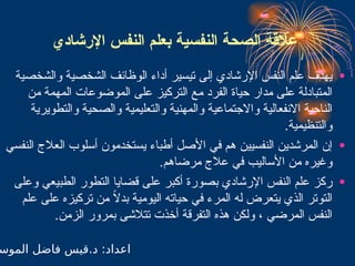 ‫اإلرشادي‬ ‫النفس‬ ‫بعلم‬ ‫النفسية‬ ‫الصحة‬ ‫عالقة‬
•
‫والشخصية‬ ‫الشخصية‬ ‫الوظائف‬ ‫أداء‬ ‫تيسير‬ ‫إلى‬ ‫اإلرشادي‬ ‫النفس‬ ‫علم‬ ‫يهدف‬
‫من‬ ‫المهمة‬ ‫الموضوعات‬ ‫على‬ ‫التركيز‬ ‫مع‬ ‫الفرد‬ ‫حياة‬ ‫مدار‬ ‫على‬ ‫المتبادلة‬
‫والتطويرية‬ ‫والصحية‬ ‫والتعليمية‬ ‫والمهنية‬ ‫واالجتماعية‬ ‫االنفعالية‬ ‫الناحية‬
.‫والتنظيمية‬
•
‫النفسي‬ ‫العالج‬ ‫أسلوب‬ ‫يستخدمون‬ ‫أطباء‬ ‫األصل‬ ‫في‬ ‫هم‬ ‫النفسيين‬ ‫المرشدين‬ ‫إن‬
.‫مرضاهم‬ ‫عالج‬ ‫في‬ ‫األساليب‬ ‫من‬ ‫وغيره‬
•
‫وعلى‬ ‫الطبيعي‬ ‫التطور‬ ‫قضايا‬ ‫على‬ ‫أكبر‬ ‫بصورة‬ ‫اإلرشادي‬ ‫النفس‬ ‫علم‬ ‫ركز‬
‫علم‬ ‫على‬ ‫تركيزه‬ ‫من‬ ً
‫ال‬‫بد‬ ‫اليومية‬ ‫حياته‬ ‫في‬ ‫المرء‬ ‫له‬ ‫يتعرض‬ ‫الذي‬ ‫التوتر‬
.‫الزمن‬ ‫بمرور‬ ‫تتالشى‬ ‫أخذت‬ ‫التفرقة‬ ‫هذه‬ ‫ولكن‬ ، ‫المرضي‬ ‫النفس‬
‫الموس‬ ‫فاضل‬ ‫قيس‬.‫د‬ :‫اعداد‬
 