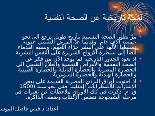 ‫النفسية‬ ‫الصحة‬ ‫عن‬ ‫تاريخية‬ ‫لمحة‬
•
‫نحو‬ ‫الى‬ ‫يرجع‬ ‫طويل‬ ‫بتأريخ‬ ‫النفسية‬ ‫الصحة‬ ‫تطور‬ َّ‫مر‬
‫عقوبة‬ ‫النفسي‬ ‫المرض‬ َّ‫د‬‫ع‬ ً‫وقديما‬ ،‫عام‬ ‫آالف‬ ‫خمسة‬
‫القدماء‬ ‫ونسبه‬ ،‫آثامهم‬ ‫اء‬ّ‫جر‬ ‫البشر‬ ‫على‬ ‫اآللهة‬ ‫تسلطها‬
.‫البشرية‬ ‫النفس‬ ‫على‬ ‫الشريرة‬ ‫األرواح‬ ‫سيطرة‬ ‫إلى‬ ً‫أيضا‬
•
‫عن‬ ‫فكر‬ ‫من‬ ‫اآلن‬ ‫يوجد‬ ‫لما‬ ‫التاريخية‬ ‫الجذور‬ ‫تعود‬ ‫اذ‬
‫الى‬ ‫النفسي‬ ‫والعالج‬ ‫النفسية‬ ‫واألمراض‬ ‫النفسية‬ ‫الصحة‬
‫الصينية‬ ‫والحضارة‬ ‫البابلية‬ ‫والحضارة‬ ‫المصرية‬ ‫الحضارة‬
.‫السومرية‬ ‫والحضارة‬ ‫الهندية‬ ‫والحضارة‬
•
‫بعض‬ ‫على‬ ‫القديمة‬ ‫المصرية‬ ‫البردي‬ ‫أوراق‬ ‫احتوت‬ ‫اذ‬
( ‫سنة‬ ‫نحو‬ ‫ففي‬ ،‫العقلية‬ ‫لالضطرابات‬ ‫اإلشارات‬
1500
‫في‬ ‫تغيرات‬ ‫عن‬ ‫مالحظات‬ ‫األوراق‬ ‫تلك‬ ‫في‬ ‫ذكرت‬ )‫م‬ .‫ق‬
.‫الذاكرة‬ ‫وضعف‬ ‫اإلكتئاب‬ ‫تتضمن‬ ‫الشيخوخة‬ ‫مرحلة‬
‫الموسو‬ ‫فاضل‬ ‫قيس‬.‫د‬ :‫اعداد‬
 