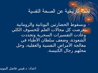 ‫النفسية‬ ‫الصحة‬ ‫عن‬ ‫تاريخية‬ ‫لمحة‬
•
‫والرومانية‬ ‫اليونانية‬ ‫الحضارتين‬ ‫وبسقوط‬
‫الكلي‬ ‫للخسوف‬ ‫العلم‬ ‫مجاالت‬ ‫كل‬ ‫تعرضت‬
‫وتجددت‬ ‫السحرية‬ ‫التفسيرات‬ ‫وعادت‬
‫في‬ ‫األطباء‬ ‫سلطان‬ ‫وضعف‬ ،‫الشعوذة‬
‫وحل‬ ،‫والعقلية‬ ‫النفسية‬ ‫األمراض‬ ‫معالجة‬
.‫الكنيسة‬ ‫رجال‬ ‫محلهم‬
‫الموس‬ ‫فاضل‬ ‫قيس‬.‫د‬ :‫اعداد‬
 