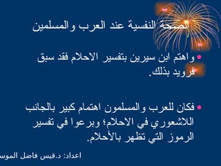 ‫والمسلمين‬ ‫العرب‬ ‫عند‬ ‫النفسية‬ ‫حة‬$
‫ص‬‫ال‬
•
‫سبق‬ ‫فقد‬ ‫االحالم‬ ‫بتفسير‬ ‫سيرين‬ ‫ابن‬ ‫واهتم‬
.‫بذلك‬ ‫فرويد‬
•
‫بالجانب‬ ‫كبير‬ ‫اهتمام‬ ‫والمسلمون‬ ‫للعرب‬ ‫فكان‬
‫تفسير‬ ‫في‬ ‫وبرعوا‬ ‫االحالم؛‬ ‫في‬ ‫الالشعوري‬
.‫باألحالم‬ ‫تظهر‬ ‫التي‬ ‫الرموز‬
‫الموس‬ ‫فاضل‬ ‫قيس‬.‫د‬ :‫اعداد‬
 