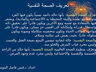 ‫النفسية‬ ‫حة‬$
‫ص‬‫ال‬ ‫تعريف‬
‫النفسية‬ ‫الصحة‬ ‫تعرف‬
:
‫دائمة‬ ‫حالة‬ ‫بأنها‬
ً‫نسبيا‬
‫الفرد‬ ‫فيها‬ ‫يكون‬
‫متوافقا‬
ً
‫و‬ ‫نفسه‬ ‫مع‬
‫ال‬
‫بيئ‬
،)‫والمادية‬ ‫(االجتماعية‬ ‫به‬ ‫ة‬B
‫ط‬‫المحي‬ ‫ة‬
‫ويشعر‬
‫ذاته‬ ‫تحقيق‬ ‫على‬ ً‫قادرا‬ ‫ويكون‬ ‫اآلخرين‬ ‫ومع‬ ‫ه‬B
‫س‬‫نف‬ ‫مع‬ ‫بالسعادة‬ ‫فيها‬
‫ممكن‬ ٍ‫د‬‫ح‬ ‫ى‬B
‫ص‬‫اق‬ ‫الى‬ ‫وإمكاناته‬ ‫قدراته‬ ‫واستغالل‬
،
‫على‬ ً‫قادرا‬ ‫ويكون‬
‫ويكون‬ ‫وسوية‬ ‫متكاملة‬ ‫شخصيته‬ ‫وتكون‬ ‫الحياة‬ ‫الب‬B
‫ط‬‫م‬ ‫مواجهة‬
‫عاديا‬ ‫سلوكه‬
ً
.‫وسالم‬ ‫سالمة‬ ‫في‬ ‫يعيش‬ ‫بحيث‬ ،
‫النفسية‬ ‫والصحة‬
:
‫والجسد‬ ‫العقل‬ ‫بصحة‬ ‫التمتع‬ ‫تتضمن‬ ‫ايجابية‬ ‫حالة‬
B
‫س‬‫ولي‬
.‫منه‬ ‫والخلو‬ ‫المرض‬ ‫غياب‬ ‫مجرد‬
‫ة‬B
‫ي‬‫العالم‬ ‫الصحة‬ B
‫ة‬‫م‬B
‫ظ‬‫ن‬B
‫م‬ ‫ف‬ّ‫وتعر‬
‫النفسية‬ ‫الصحة‬
:
B
‫ة‬‫الراح‬ ‫من‬ ‫حالة‬ ‫بأنها‬
‫المر‬ ‫د‬B
‫و‬‫وج‬ ‫عدم‬ ‫مجرد‬ ‫وليس‬ ‫واالجتماعية‬ ‫والنفسية‬ ‫مية‬B
‫س‬‫الج‬
.‫ض‬
‫الموس‬ ‫فاضل‬ ‫قيس‬.‫د‬ :‫اعداد‬
 