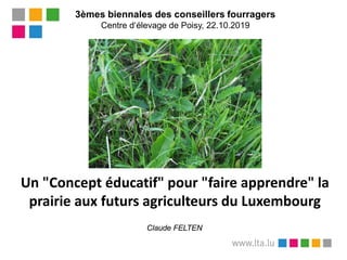 3èmes biennales des conseillers fourragers
Centre d‘élevage de Poisy, 22.10.2019
Un "Concept éducatif" pour "faire apprendre" la
prairie aux futurs agriculteurs du Luxembourg
Claude FELTEN
 