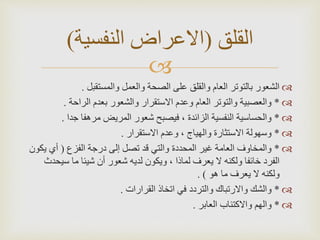 

‫والمستقبل‬ ‫والعمل‬ ‫الصحة‬ ‫على‬ ‫والقلق‬ ‫العام‬ ‫بالتوتر‬ ‫الشعور‬
.

*
‫الراحة‬ ‫بعدم‬ ‫والشعور‬ ‫االستقرار‬ ‫وعدم‬ ‫العام‬ ‫والتوتر‬ ‫والعصبية‬
.

*
‫جدا‬ ‫مرهفا‬ ‫المريض‬ ‫شعور‬ ‫فيصبح‬ ، ‫الزائدة‬ ‫النفسية‬ ‫والحساسية‬
.

*
‫االستقرار‬ ‫وعدم‬ ، ‫والهياج‬ ‫االستثارة‬ ‫وسهولة‬
.

*
‫الفزع‬ ‫درجة‬ ‫إلى‬ ‫تصل‬ ‫قد‬ ‫والتي‬ ‫المحددة‬ ‫غير‬ ‫العامة‬ ‫والمخاوف‬
(
‫يك‬ ‫أي‬
‫ون‬
‫سي‬ ‫ما‬ ‫شيئا‬ ‫أن‬ ‫شعور‬ ‫لديه‬ ‫ويكون‬ ، ‫لماذا‬ ‫يعرف‬ ‫ال‬ ‫ولكنه‬ ‫خائفا‬ ‫الفرد‬
‫حدث‬
‫هو‬ ‫ما‬ ‫يعرف‬ ‫ال‬ ‫ولكنه‬
. )

*
‫القرارات‬ ‫اتخاذ‬ ‫في‬ ‫والتردد‬ ‫واالرتباك‬ ‫والشك‬
.

*
‫العابر‬ ‫واالكتئاب‬ ‫والهم‬
.
‫القلق‬
(
‫النفسية‬ ‫االعراض‬
)
 