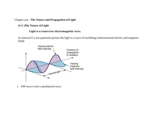 Chapter one - The Nature and Propagation of Light
(1-1 )The Nature of Light
Light is a transverse electromagnetic wave.
In classical (i.e not quantum) picture the light is a wave of oscillating interconnected electric and magnetic
fields
 EM wave is not a mechanical wave.
 