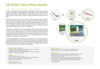 NorthQ – Meter Reader for visualization of power consumption.
NorthQ, in collaboration with Dong Energy, has developed a small meter reader that
can be easily installed on existing electronic or mechanical meters in order to visualize
electricity consumption in private homes. The meter reading solution is based on the
Z-Wave wireless standard, which is ideal for controlling automation products within the
home.
The product consists of 3 parts: a meter reader, a battery-powered wireless transmitter
and a USB receiver. Electricity usage data is transferred to a chosen PC every 15 minutes,
where it can then be visualized in the form of graphs, enabling customers to keep track
of their electricity consumption (in kWh and EUR), and monitor their CO2 emissions, etc..
It is also possible to receive real-time measurements in order to investigate how much
each individual appliance uses in active or standby mode.
Furthermore, it is possible to enter a power budget for how much you want to consume
in EUR per year. A widget on the screen continuously monitors and updates electricity
consumption data to indicate whether you are under or over budget.You are then able to
compare your electricity consumption in the current year with that in previous years. It is
also possible to compare the consumption in your current home with that in other types
of dwelling, e.g. apartments, houses, villas, etc..
The meter reading solution can also be used in conjunction with the portal www.eualarm.
tv or Google PowerMeter to get an overview of your total energy consumption and thus
enable you to manage your home in a more energy efficient way.Apart from the obvious
financial benefits this solution enables you to play a part in the global efforts to improve
our environment through the reduction of CO2 emissions.
Wireless communications
Frequency: 868.42(EU)/908.42(US) MHz Z-Wave™ technology•	
Update Rate: Approximately every 15Min•	
Remote Distance: At least 50ft(15M-30M), indoors when properly•	
installed in a typical environment.
Supports
EU/US Z-Wave (5.02) RF version•	
AEC (Advanced Energy Control framework from SigmaDesign)•	
Mechanical (Ferraris type) and electronic meters•	
Wireless firmware update•	
Software compatibility
XP/VISTA/WINDOWS7/MAC•	
Battery lifetime
Mechanical meters: min.10 months w/15 minutes interval•	
Eletronic meters: min.15 months w/15 minutes interval•	
Specifications
Detachable 5 meter sensor cable for increased tranmission range•	
Weatherproof (both wireless transmitter and sensor cable)•	
Wallmount bracket included•	
Pairing/unpairing/reset button/wake up button (realtime mode)•	
LED indicator to indicate pairing, unpairing, reset and pulse counts•	
512k eeprom (equivalent to 3 months meter data storage with•	
15 min. interval)
Real Time Clock•	
+ +
NQ-92021 Smart Meter Reader
 