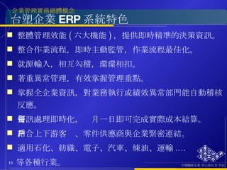台塑企業 ERP 系統特色 整體管理效能 ( 六大機能 ) ，提供即時精準的決策資訊。 整合作業流程，即時主動監管，作業流程最佳化。 就源輸入，相互勾稽，環環相扣。 著重異常管理，有效掌握管理重點。 掌握全企業資訊，對業務執行或績效異常部門能自動稽核反應。 資訊處理即時化，每月一日即可完成實際成本結算。 結合上下游客戶、零件供應商與企業緊密連結。 適用石化、紡織、電子、汽車、煉油、運輸 .... 等各種行業。 