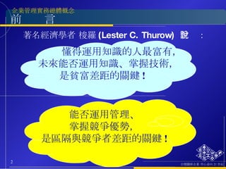 前  言 著名經濟學者 梭羅 (Lester C. Thurow)  曾說： 懂得運用知識的人最富有， 未來能否運用知識、掌握技術， 是貧富差距的關鍵 ! 能否運用管理、 掌握競爭優勢， 是區隔與競爭者差距的關鍵 ! 