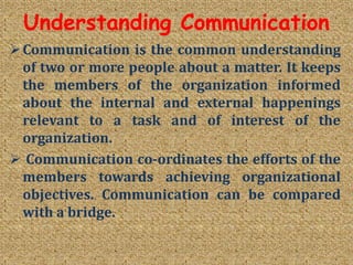 Understanding Communication
Communication is the common understanding
of two or more people about a matter. It keeps
the members of the organization informed
about the internal and external happenings
relevant to a task and of interest of the
organization.
 Communication co-ordinates the efforts of the
members towards achieving organizational
objectives. Communication can be compared
with a bridge.
 