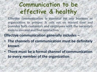 Communication to be
effective & healthy
Effective communication is essential for any business or
organization to prosper. It cuts out on wasted time and
provides both customers and employees with the necessary
tools to succeed and find satisfaction.
Effective communication generally includes –
• The channels of communication must be definitely
known
• There must be a formal channel of communication
to every member of the organization
 