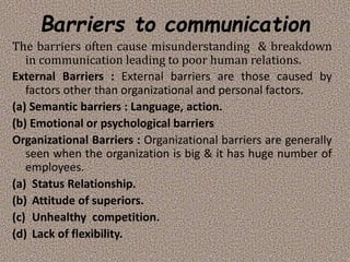 Barriers to communication
The barriers often cause misunderstanding & breakdown
in communication leading to poor human relations.
External Barriers : External barriers are those caused by
factors other than organizational and personal factors.
(a) Semantic barriers : Language, action.
(b) Emotional or psychological barriers
Organizational Barriers : Organizational barriers are generally
seen when the organization is big & it has huge number of
employees.
(a) Status Relationship.
(b) Attitude of superiors.
(c) Unhealthy competition.
(d) Lack of flexibility.
 
