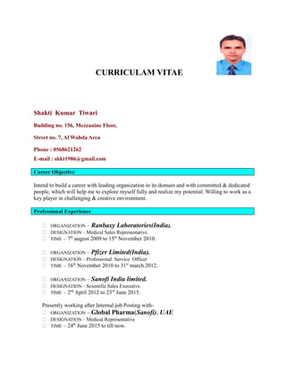 CURRICULAM VITAE
Shakti Kumar Tiwari
Building no. 156, Mezzanine Floor,
Street no. 7, Al Wahda Area
Phone : 0568621262
E-mail : shkt1986@gmail.com
Career Objective
Intend to build a career with leading organization in its domain and with committed & dedicated
people, which will help me to explore myself fully and realize my potential. Willing to work as a
key player in challenging & creative environment.
Professional Experience
 ORGANIZATION – Ranbaxy Laboratories(India).
 DESIGNATION – Medical Sales Representative.
 TIME – 7th
august 2009 to 15th
November 2010.
 ORGANIZATION – Pfizer Limited(India).
 DESIGNATION – Professional Service Officer
 TIME – 16th
November 2010 to 31st
march 2012.
 ORGANIZATION – Sanofi India limited.
 DESIGNATION – Scientific Sales Executive
 TIME – 2nd
April 2012 to 23rd
June 2015.
Presently working after Internal job Posting with-
 ORGANIZATION – Global Pharma(Sanofi), UAE
 DESIGNATION – Medical Representative
 TIME – 24th
June 2015 to till now.
 