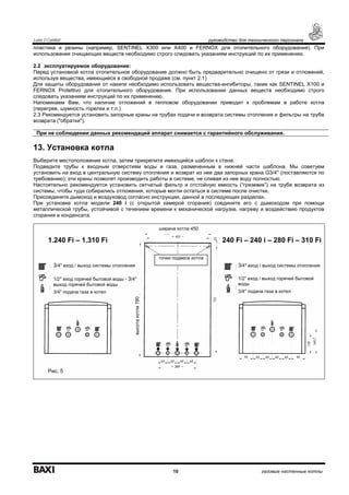 Luna 3 Comfort руководство для технического персонала
10 газовые настенные котлы
пластика и резины (например, SENTINEL X300 или X400 и FERNOX для отопительного оборудования). При
использовании очищающих веществ необходимо строго следовать указаниям инструкций по их применению.
2.2 эксплуатируемое оборудование:
Перед установкой котла отопительное оборудование должно быть предварительно очищено от грязи и отложений,
используя вещества, имеющиеся в свободной продаже (см. пункт 2.1)
Для защиты оборудования от накипи необходимо использовать вещества-ингибиторы, такие как SENTINEL X100 и
FERNOX Protettivo для отопительного оборудования. При использовании данных веществ необходимо строго
следовать указаниям инструкций по их применению.
Напоминаем Вам, что наличие отложений в тепловом оборудовании приводит к проблемам в работе котла
(перегрев, шумность горелки и т.п.)
2.3 Рекомендуется установить запорные краны на трубах подачи и возврата системы отопления и фильтры на трубе
возврата ("обратки").
При не соблюдении данных рекомендаций аппарат снимается с гарантийного обслуживания.
13. Установка котла
Выберите местоположение котла, затем прикрепите имеющийся шаблон к стене.
Подведите трубы к входным отверстиям воды и газа, размеченным в нижней части шаблона. Мы советуем
установить на вход в центральную систему отопления и возврат из нее два запорных крана G3/4'' (поставляются по
требованию); эти краны позволят производить работы в системе, не сливая из нее воду полностью.
Настоятельно рекомендуется установить сетчатый фильтр и отстойную емкость (“грязевик”) на трубе возврата из
системы, чтобы туда собирались отложения, которые могли остаться в системе после очистки.
Присоедините дымоход и воздуховод согласно инструкции, данной в последующих разделах.
При установке котла модели 240 i (с открытой камерой сгорания) соедините его с дымоходом при помощи
металлической трубы, устойчивой с течением времени к механической нагрузке, нагреву и воздействию продуктов
сгорания и конденсата.
ширина котла 450
1.240 Fi – 1.310 Fi 240 Fi – 240 i – 280 Fi – 310 Fi
3/4'' вход / выход системы отопления
1/2'' вход горячей бытовой воды - 3/4''
выход горячей бытовой воды
3/4'' подача газа в котел
3/4'' вход / выход системы отопления
1/2'' вход / выход горячей бытовой
воды
3/4'' подача газа в котел
точки подвеса котла
Рис. 5
высотакотла780
 