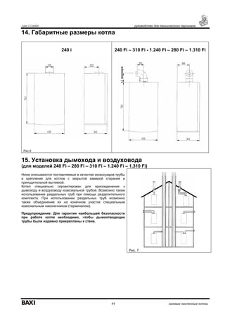 Luna 3 Comfort руководство для технического персонала
11 газовые настенные котлы
14. Габаритные размеры котла
240 i 240 Fi – 310 Fi - 1.240 Fi – 280 Fi – 1.310 Fi
Рис.6
15. Установка дымохода и воздуховода
(для моделей 240 Fi – 280 Fi – 310 Fi – 1.240 Fi – 1.310 Fi)
Ниже описываются поставляемые в качестве аксессуаров трубы
и крепления для котлов с закрытой камерой сгорания и
принудительной вытяжкой.
Котел специально спроектирован для присоединения к
дымоходу и воздуховоду коаксиальной трубой. Возможно также
использование раздельных труб при помощи разделительного
комплекта. При использовании раздельных труб возможно
также объединение их на конечном участке специальным
коаксиальным наконечником (терминалом).
Предупреждение: Для гарантии наибольшей безопасности
при работе котла необходимо, чтобы дымоотводящие
трубы были надежно прикреплены к стене.
Рис. 7
минимум
 