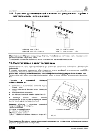 Luna 3 Comfort руководство для технического персонала
16 газовые настенные котлы
15.6 Варианты дымоотводящей системы по раздельным трубам с
вертикальными наконечниками
Обратите внимание! При установке дымохода убедитесь, что труба хорошо изолирована (напр., стекловолокном) в
месте прохода трубы сквозь стену здания.
Подробные инструкции об установке труб смотри в руководствах, прилагаемых к комплектам.
16. Подключение к электропитанию
Электробезопасность котла гарантируется только при правильном заземлении в соответствии с действующими
нормативами.
С помощью прилагаемого трехжильного кабеля подключите котел к однофазной сети переменного тока 230В с
заземлением. Убедитесь в соблюдении правильной полярности.
Используйте двухполюсный выключатель с расстоянием между разомкнутыми контактами не менее 3мм.
При замене сетевого кабеля рекомендуется использовать кабель сечением 3x0.75 мм
2
и максимальным диаметром
8мм.
…доступ к клеммной колодке
электропитания М1.
• двухполюсным выключателем отключите подачу
питания к котлу;
• отвинтите два винта, крепящих панель управления
к котлу;
• поверните панель управления;
• для доступа к контактам снимите крышку (рис.10).
В клеммную колодку встроены плавкие
предохранители на 2А (для их проверки или замены
выньте черный держатель предохранителя).
Внимание: убедитесь в соблюдении правильной
полярности L (фаза) – N (нейтраль).
Обозначение клемм:
(L) = фаза, коричневый провод
() = нейтраль, голубой провод
( ) = земля, желто-зеленый
(1) и (2) = клеммы подключения комнатного термостата
Рис.10
Предупреждение: Если котел подключен непосредственно к системе теплых полов, необходимо установить
защитный предохранительный термостат.
Lmax = 15 м 240 Fi - 1.240 Fi
Lmax = 12 м 280 Fi - 310 Fi - 1.310 Fi
Lmax = 14 м 240 Fi - 1.240 Fi
Lmax = 12 м 280 Fi - 310 Fi - 1.310 Fi
клеммная колодка М1
 