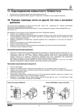 Luna 3 Comfort руководство для технического персонала
17 газовые настенные котлы
17. ПОДСОЕДИНЕНИЕ КОМНАТНОГО ТЕРМОСТАТА
• откройте доступ к клеммам подключения электропитания (рис.10),
• подключите двухпроводной кабель, идущий от термостата, к клеммам (1) и (2) и снимите перемычку.
18. Порядок перевода котла на другой тип газа и настройки
давления
Котлы могут быть переведены на другой тип газа (G20 - метан, G31 - сжиженный газ - пропан) техническими
специалистами обслуживающей организации.
Процедура калибровки регулятора давления зависит от типа установленного газового клапана (HONEYWELL или
SIT, см. рис. 11).
Для перевода котла на другой тип газа необходимо выполнить следующие операции:
• Открыть и снять переднюю панель котла.
• Заменить форсунки горелки. При замене форсунок горелки следите за тем, чтобы они были затянуты до упора
с использованием соответствующих медных прокладок; при замене форсунок изучите приведенную ниже
таблицу 1 для нужного типа газа.
• Изменить напряжение на модуляторе, установив параметр F02 в зависимости от типа газа, как описано в
разделе 20.
• Выполнить все операции по настройкам давления газа.
• Закрыть электрическую коробку.
• Наклеить на котел этикетку, соответствующую используемому типу газа и выполненной регулировке.
• Установить на место переднюю панель.
Настройка регулятора давления
• Подключить положительный вход дифференциального манометра к штуцеру Рb газового клапана (см. рис. 11).
Подключить (только для моделей с закрытой камерой сгорания) отрицательный вход манометра через
тройниковый отвод для того, чтобы соединить компенсационный выход котла, компенсационный выход
газового клапана Рс и манометр. (Аналогичные измерения могут быть произведены при подключении
манометра к штуцеру Рb после снятия передней панели закрытой камеры сгорания);
При измерении давления другим образом, вы можете получить другой результат, из-за того, что низкое
давление, создаваемое в закрытой камере сгорания вентилятором не учитывается.
Настройка максимальной мощности
• Открыть газовый кран;
• Нажимая кнопку установить переключатель режимов (рис.1) в положение «зима» (см. раздел 3.2);
• Открыть кран горячей воды и установить расход воды как минимум 10 л/мин для установки максимального
требуемого количества тепла;
• Снять крышку модулятора;
• Поворачивать латунный винт ключом а (см. рис.11,12) до достижения давления, указанного в таблице 1 для
соответствующей модели котла и соответствующего типа газа.
• Убедиться, что давление газа на входе газового клапана (штуцер Pa) (см. рис. 11) соответствует норме
(37 мбар для пропана G31 и 20 мбар для метана G20);
Клапан SIT модель SIGMA 845 Клапан HONEYWELL модель VK 4105 M
Рис. 11 Рис. 12
 