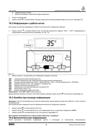 Luna 3 Comfort руководство для технического персонала
19 газовые настенные котлы
6. гидравлическая система;
7. версия программного обеспечения (два номера x.x);
• Открыть газовый кран
• нажать кнопку в течение более чем двух секунд для установки режимов работы котла (см. параграф 3.2).
19.2 Информация о работе котла
Для вывода на дисплей информации о работе котла выполните следующие операции:
• Нажать кнопку в течение более 6 сек. На дисплее высветятся символы “А00” (…“А07”), чередующиеся с
показаниями значения величины (например, см. рис. 13);
Рис. 13
• Нажать кнопки +/- контура ГВС для отображения текущего состояния:
А00: температура бытовой горячей воды (ºС);
А01: уличная температура (при подключенном датчике уличной температуры);
А02: текущее значение модуляции (100% = 230 мА МЕТАН - 100% = 310 мА сжиженный газ - ПРОПАН);
А03: диапазон мощности (%) – см. параметр F13 (раздел 20);
А04: заданное значение температуры (ºС);
А05: температура в системе центрального отопления (ºС)
А06: расход воды (л/мин х 10)
А07: уровень модуляции пламени (8-100%)
Примечание: строки А07 и А07 не используются.
Данная функция активна в течение 3 мин. Для выхода из режима, нажать кнопку , как описано в параграфе 3.2.
19.3 Ошибки при выводе информации
Внимание: После 5 последовательных попыток перезагрузки, данная функция перестает работать, и котел остается
блокированным.
Для осуществления очередной попытки перезагрузки выполните следующие операции:
• Нажать кнопку в течение более чем 2 сек.;
• Нажать кнопку в течение более 2 сек. для перезагрузки котла, на дисплее отобразиться «OFF»;
• Нажать кнопку в течение более 2 сек. как описано в параграфе 3.2.
Для описания неисправностей и кодов ошибок обратитесь к разделу 9.
19.4 Дополнительная информация
Более детальная техническая информация дается в инструкции по техническому обслуживанию.
 