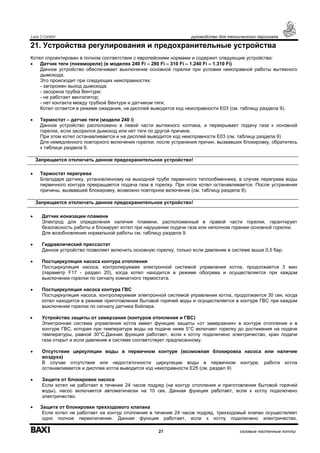 Luna 3 Comfort руководство для технического персонала
21 газовые настенные котлы
21. Устройства регулирования и предохранительные устройства
Котел спроектирован в полном соответствии с европейскими нормами и содержит следующие устройства:
• Датчик тяги (пневмореле) (в моделях 240 Fi – 280 Fi – 310 Fi – 1.240 Fi – 1.310 Fi)
Данное устройство обеспечивает выключение основной горелки при условии неисправной работы вытяжного
дымохода.
Это происходит при следующих неисправностях:
- загорожен выход дымохода;
- засорена трубка Вентури;
- не работает вентилятор;
- нет контакта между трубкой Вентури и датчиком тяги;
Котел остается в режиме ожидания, на дисплей выводится код неисправности Е03 (см. таблицу раздела 9).
• Термостат – датчик тяги (модели 240 i)
Данное устройство расположено в левой части вытяжного колпака, и перекрывает подачу газа к основной
горелке, если засорился дымоход или нет тяги по другой причине.
При этом котел останавливается и на дисплей выводится код неисправности Е03 (см. таблицу раздела 9)
Для немедленного повторного включения горелки, после устранения причин, вызвавших блокировку, обратитесь
к таблице раздела 9.
• Термостат перегрева
Благодаря датчику, установленному на выходной трубе первичного теплообменника, в случае перегрева воды
первичного контура прекращается подача газа в горелку. При этом котел останавливается. После устранения
причины, вызвавшей блокировку, возможно повторное включение (см. таблицу раздела 9).
• Датчик ионизации пламени
Электрод для определения наличия пламени, расположенный в правой части горелки, гарантирует
безопасность работы и блокирует котел при нарушении подачи газа или неполном горении основной горелки.
Для возобновления нормальной работы см. таблицу раздела 9.
• Гидравлический прессостат
Данное устройство позволяет включить основную горелку, только если давление в системе выше 0,5 бар.
• Постциркуляция насоса контура отопления
Постциркуляция насоса, контролируемая электронной системой управления котла, продолжается 3 мин
(параметр F17 - раздел 20), когда котел находится в режиме обогрева и осуществляется при каждом
выключении горелки по сигналу комнатного термостата.
• Постциркуляция насоса контура ГВС
Постциркуляция насоса, контролируемая электронной системой управления котла, продолжается 30 сек, когда
котел находится в режиме приготовления бытовой горячей воды и осуществляется в контуре ГВС при каждом
выключении горелки по сигналу датчика бойлера.
• Устройство защиты от замерзания (контуров отопления и ГВС)
Электронная система управления котла имеет функцию защиты «от замерзания» в контуре отопления и в
контуре ГВС, которая при температуре воды на подаче ниже 5°С включает горелку до достижения на подаче
температуры, равной 30°С.Данная функция работает, если к котлу подключено электричество, кран подачи
газа открыт и если давление в системе соответствует предписанному.
• Отсутствие циркуляции воды в первичном контуре (возможная блокировка насоса или наличие
воздуха)
В случае отсутствия или недостаточности циркуляции воды в первичном контуре, работа котла
останавливается и дисплее котла выводится код неисправности Е25 (см. раздел 9)
• Защита от блокировки насоса
Если котел не работает в течение 24 часов подряд (на контур отопления и приготовления бытовой горячей
воды), насос включается автоматически на 10 сек. Данная функция работает, если к котлу подключено
электричество.
• Защита от блокировки трехходового клапана
Если котел не работает на контур отопления в течение 24 часов подряд, трехходовый клапан осуществляет
одно полное переключение. Данная функция работает, если к котлу подключено электричество.
Запрещается отключать данное предохранительное устройство!
Запрещается отключать данное предохранительное устройство!
 