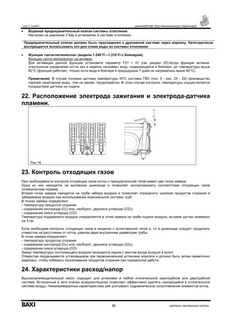 Luna 3 Comfort руководство для технического персонала
22 газовые настенные котлы
• Водяной предохранительный клапан системы отопления
Настроен на давление 3 бар и установлен в системе отопления.
• Функция «анти-легионелла» (модели 1.240 Fi –1.310 Fi с бойлером)
Функция «анти-легионелла» не активна.
Для активации данной функции установите параметр F21 = 01 (см. раздел 20).Когда функция активна,
электронное управление котла раз в неделю нагревает воду, содержащуюся в бойлере, до температуры выше
60°С (функция работает, только если вода в бойлере в предыдущие 7 дней не нагревалась выше 60°С).
Примечание: В случае поломки датчика температуры NTC системы ГВС (поз. 5 - рис. 24 - 25) производство
горячей санитарной воды, тем не менее, продолжается. В этом случае контроль температуры осуществляется
посредством датчика на подаче.
22. Расположение электрода зажигания и электрода-датчика
пламени.
Рис.16
23. Контроль отходящих газов
При необходимости контроля отходящих газов котлы с принудительной тягой имеют две точки замера.
Одна из них находится на вытяжном дымоходе и позволяет контролировать соответствие отходящих газов
гигиеническим нормам.
Вторая точка замера находится на трубе забора воздуха и позволяет определить наличие продуктов сгорания в
забираемом воздухе при использовании коаксиальной системы труб.
В точках замера определяют:
- температуру продуктов сгорания
- содержание кислорода (О2) или, наоборот, двуокиси углерода (СО2)
- содержание окиси углерода (СО)
Температура подаваемого воздуха определяется в точке замера на трубе подачи воздуха, вставив датчик примерно
на 3 см.
Если необходим контроль отходящих газов в моделях с естественной тягой в, то в дымоходе следует проделать
отверстие на расстоянии от котла, равном двум внутренним диаметрам трубы.
В точке замера определяют:
- температуру продуктов сгорания
- содержание кислорода (О2) или, наоборот, двуокиси углерода (СО2)
- содержание окиси углерода (СО)
Замер температуры поступающего воздуха проводится рядом с местом входа воздуха в котел.
Отверстие проделывается установщиком при первоначальной установке агрегата и должно быть затем герметично
заделано, чтобы избежать просачивания продуктов сгорания при нормальной работе.
24. Характеристики расход/напор
Высокопроизводительный насос подходит для установки в любой отопительной однотрубной или двухтрубной
системе. Встроенный в него клапан воздухоотводчик позволяет эффективно удалять находящийся в отопительной
системе воздух. Нижеприведенные характеристики уже учитывают гидравлическое сопротивление элементов котла.
Предохранительный клапан должен быть присоединен к дренажной системе через воронку. Категорически
воспрещается использовать его для слива воды из системы отопления.
 
