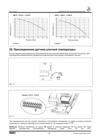 Luna 3 Comfort руководство для технического персонала
23 газовые настенные котлы
Напор(мвод.ст.)
280 Fi – 310 Fi – 1.310 Fi
Расход (л/час)
График 1
Напор(мвод.ст.)
240 Fi – 240 Fi – 1.240 Fi
Расход (л/час)
График 2
25. Присоединение датчика уличной температуры
В котле предусмотрена возможность присоединения датчика наружной температуры (поставляется отдельно). Для
присоединения руководствуйтесь приведенным ниже рисунком и инструкцией, прилагаемой к датчику.
Рис. 17
Рис.17.1
При подсоединенном датчике уличной температуры регулирование температуры на подаче в систему отопления
производится с помощью кривой Kt. Для установки кривых (0…90) нажимайте кнопки .
Внимание: Значение температуры на подаче ТМ зависит от значения параметра F16 (см. раздел 20). Таким
образом, максимальная установленная температура может быть 85 или 45°С.
Модели 1.310 Fi – 1.240 Fi
 