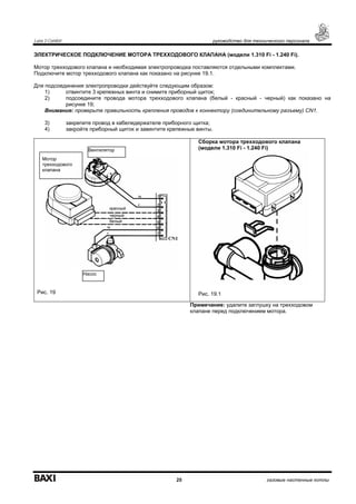Luna 3 Comfort руководство для технического персонала
25 газовые настенные котлы
ЭЛЕКТРИЧЕСКОЕ ПОДКЛЮЧЕНИЕ МОТОРА ТРЕХХОДОВОГО КЛАПАНА (модели 1.310 Fi - 1.240 Fi).
Мотор трехходового клапана и необходимая электропроводка поставляются отдельными комплектами.
Подключите мотор трехходового клапана как показано на рисунке 19.1.
Для подсоединения электропроводки действуйте следующим образом:
1) отвинтите 3 крепежных винта и снимите приборный щиток;
2) подсоедините провода мотора трехходового клапана (белый - красный - черный) как показано на
рисунке 19;
Внимание: проверьте правильность крепления проводов к коннектору (соединительному разъему) CN1.
3) закрепите провод в кабеледержателе приборного щитка;
4) закройте приборный щиток и завинтите крепежные винты.
Рис. 19
Сборка мотора трехходового клапана
(модели 1.310 Fi - 1.240 Fi)
Рис. 19.1
Примечание: удалите заглушку на трехходовом
клапане перед подключением мотора.
Вентилятор
Мотор
трехходового
клапана
Насос
красный
черный
белый
 