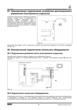 Luna 3 Comfort руководство для технического персонала
26 газовые настенные котлы
27. Электрическое подключение устройства дистанционного
управления (поставляется отдельно)
Устройство дистанционного управления не входит в
комплект поставки котла, а поставляется как
аксессуар. Откройте электронную плату и
подключите кабель (поставляется вместе с
двухконтактной клеммной колодкой) к разъему CN7
на электронной плате котла. Подключите контакты
устройства дистанционного управления к клеммной
колодке (см. рис.20).
Примечание: Для модели 1.310 Fi, подключите устройство дистанционного управления как описано в параграфе
28.1 (рис. 20)
28. Электрическое подключение зонального оборудования
28.1 Подключение релейной платы (поставляется отдельно).
Релейная плата не входит в комплект поставки котла и заказывается отдельно.
Присоедините клеммы 1-2-3 разъема CN1 релейной платы к клеммам 10-9-8 клеммной колодки М2 котла (см.
рис. 21).
Рис. 21
28.2 Подключение зонального оборудования.
Электрические контакты зон, не контролируемых дистанционной панелью управления, должны быть запараллелены
и подсоединены к клеммам 1-2 «ТА» клеммной колодки М1. Снимите перемычку. Зона, контролируемая
дистанционной панелью управления, управляется электрическим клапаном зоны 1, как показано на рис.22.
Рис. 20
Электронная плата котла
Релейная плата
реле 1
реле 2
 