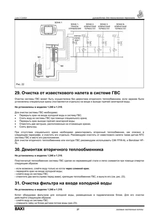 Luna 3 Comfort руководство для технического персонала
27 газовые настенные котлы
Рис. 22
29. Очистка от известкового налета в системе ГВС
Очистка системы ГВС может быть осуществлена без демонтажа вторичного теплообменника, если заранее были
установлены специальные краны (поставляются отдельно) на входе и выходе горячей санитарной воды.
Не установлены в моделях 1.240 и 1.310.
Для очистки системы ГВС необходимо:
• Перекрыть кран на входе холодной воды в систему ГВС;
• Слить воду из системы ГВС при помощи специального крана;
• Перекрыть кран выхода горячей санитарной воды;
• Отвинтить две заглушки, расположенные на отсекающих кранах;
• Снять фильтры.
При отсутствии специального крана необходимо демонтировать вторичный теплообменник, как описано в
следующем параграфе, и очистить его отдельно. Рекомендуем очистить от известкового налета также датчик NTC
системы ГВС и место его расположения.
Для очистки вторичного теплообменника или контура ГВС рекомендуем использовать Cillit FFW-AL и Benckiser HF-
AL.
30. Демонтаж вторичного теплообменника
Не установлены в моделях 1.240 и 1.310.
Пластинчатый теплообменник системы ГВС сделан из нержавеющей стали и легко снимается при помощи отвертки
следующим образом:
- если возможно, слейте воду только из котла через сливной кран;
- перекройте кран на входе холодной воды;
- слейте воду из системы ГВС;
- отвинтите два винта (прямо перед вами), крепящие теплообменник ГВС, и выньте его (см. рис. 23).
31. Очистка фильтра на входе холодной воды
Не установлены в моделях 1.240 и 1.310.
Котел оборудован фильтром для холодной воды, размещенным в гидравлическом блоке. Для его очистки
действуйте следующим образом:
- слейте воду из системы ГВС;
- отверните гайку на блоке датчика потока воды (рис.23);
ЗОНА 2,
КОМНАТНЫЙ
ТЕРМОСТАТ
ЗОНА 3,
КОМНАТНЫЙ
ТЕРМОСТАТ
ЗОНА N,
КОМНАТНЫЙ
ТЕРМОСТАТ
электро-
клапан
зона 1
ЗОНА 1,
ПАНЕЛЬ
УПРАВЛЕНИЯ
ЗОНА 1
 