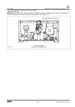 Luna 3 Comfort руководство для технического персонала
28 газовые настенные котлы
- выньте блок датчика потока воды вместе с фильтром;
- удалите загрязнения.
Внимание: При замене или чистке кольцевых прокладок «О-типа» в гидравлическом блоке не смазывайте их
маслом. Смазывайте их только специальными средствами типа «Molykote 111».
Рис. 23
гайка крепления датчика потока
винты крепления
вторичного теплообменника
 
