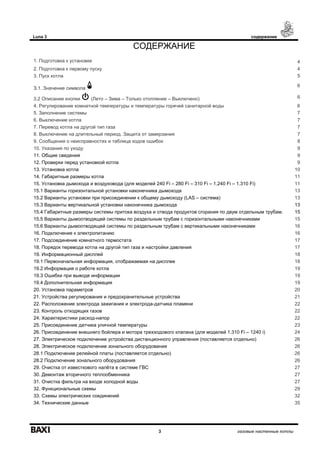 Luna 3 содержание
3 газовые настенные котлы
СОДЕРЖАНИЕ
1. Подготовка к установке 4
2. Подготовка к первому пуску 4
3. Пуск котла 5
З.1. Значение символа
6
3.2 Описание кнопки (Лето – Зима – Только отопление – Выключено) 6
4. Регулирование комнатной температуры и температуры горячей санитарной воды 6
5. Заполнение системы 7
6. Выключение котла 7
7. Перевод котла на другой тип газа 7
8. Выключение на длительный период. Защита от замерзания 7
9. Сообщения о неисправностях и таблица кодов ошибок 8
10. Указания по уходу 9
11. Общие сведения 9
12. Проверки перед установкой котла 9
13. Установка котла 10
14. Габаритные размеры котла 11
15. Установка дымохода и воздуховода (для моделей 240 Fi – 280 Fi – 310 Fi – 1.240 Fi – 1.310 Fi) 11
15.1 Варианты горизонтальной установки наконечника дымохода 13
15.2 Варианты установки при присоединении к общему дымоходу (LAS – система) 13
15.3 Варианты вертикальной установки наконечника дымохода 13
15.4 Габаритные размеры системы притока воздуха и отвода продуктов сгорания по двум отдельным трубам. 15
15.5 Варианты дымоотводящей системы по раздельным трубам с горизонтальными наконечниками 15
15.6 Варианты дымоотводящей системы по раздельным трубам с вертикальными наконечниками 16
16. Подключение к электропитанию 16
17. Подсоединение комнатного термостата 17
18. Порядок перевода котла на другой тип газа и настройки давления 17
19. Информационный дисплей 18
19.1 Первоначальная информация, отображаемая на дисплее 18
19.2 Информация о работе котла 19
19.3 Ошибки при выводе информации 19
19.4 Дополнительная информация 19
20. Установка параметров 20
21. Устройства регулирования и предохранительные устройства 21
22. Расположение электрода зажигания и электрода-датчика пламени 22
23. Контроль отходящих газов 22
24. Характеристики расход-напор 22
25. Присоединение датчика уличной температуры 23
26. Присоединение внешнего бойлера и мотора трехходового клапана (для моделей 1.310 Fi – 1240 i) 24
27. Электрическое подключение устройства дистанционного управления (поставляется отдельно) 26
28. Электрическое подключение зонального оборудования 26
28.1 Подключение релейной платы (поставляется отдельно) 26
28.2 Подключение зонального оборудования 26
29. Очистка от известкового налёта в системе ГВС 27
30. Демонтаж вторичного теплообменника 27
31. Очистка фильтра на входе холодной воды 27
32. Функциональные схемы 29
33. Схемы электрических соединений 32
34. Технические данные 35
 