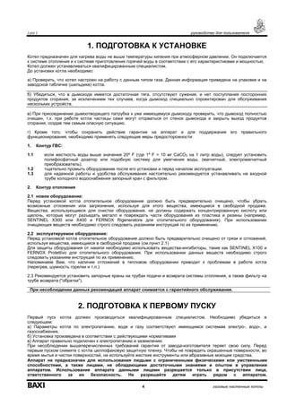 Luna 3 руководство для пользователя
4 газовые настенные котлы
1. ПОДГОТОВКА К УСТАНОВКЕ
Котел предназначен для нагрева воды не выше температуры кипения при атмосферном давлении. Он подключается
к системе отопления и к системе приготовления горячей воды в соответствии с его характеристиками и мощностью.
Котел должен устанавливаться квалифицированным специалистом.
До установки котла необходимо:
а) Проверить, что котел настроен на работу с данным типом газа. Данная информация приведена на упаковке и на
заводской табличке (шильдике) котла.
б) Убедиться, что в дымоходе имеется достаточная тяга, отсутствуют сужения, и нет поступления посторонних
продуктов сгорания, за исключением тех случаев, когда дымоход специально спроектирован для обслуживания
нескольких устройств.
в) При присоединении дымоотводящего патрубка к уже имеющемуся дымоходу проверить, что дымоход полностью
очищен, т.к. при работе котла частицы сажи могут оторваться от стенок дымохода и закрыть выход продуктов
сгорания, создав тем самым опасную ситуацию.
г) Кроме того, чтобы сохранить действие гарантии на аппарат и для поддержания его правильного
функционирования, необходимо применять следующие меры предосторожности:
1. Контур ГВС:
1.1 если жесткость воды выше значения 20º F (где 1º F = 10 мг СаСО3 на 1 литр воды), следует установить
полифосфатный дозатор или подобную систему для умягчения воды, (магнитный, электромагнитный
преобразователь).
1.2 тщательно промыть оборудование после его установки и перед началом эксплуатации.
1.3 для надежной работы и удобства обслуживания настоятельно рекомендуется устанавливать на входной
трубе холодного водоснабжения запорный кран с фильтром.
2. Контур отопления
2.1 новое оборудование:
Перед установкой котла отопительное оборудование должно быть предварительно очищено, чтобы убрать
возможные отложения или загрязнения, используя для этого вещества, имеющиеся в свободной продаже.
Вещества, использующиеся для очистки оборудования, не должны содержать концентрированную кислоту или
щелочь, которые могут разъедать металл и повреждать части оборудования из пластика и резины (например,
SENTINEL X300 или X400 и FERNOX Rigeneratore для отопительного оборудования). При использовании
очищающих веществ необходимо строго следовать указаниям инструкций по их применению.
2.2 эксплуатируемое оборудование:
Перед установкой котла отопительное оборудование должно быть предварительно очищено от грязи и отложений,
используя вещества, имеющиеся в свободной продаже (см.пункт 2.1)
Для защиты оборудования от накипи необходимо использовать вещества-ингибиторы, такие как SENTINEL X100 и
FERNOX Protettivo для отопительного оборудования. При использовании данных веществ необходимо строго
следовать указаниям инструкций по их применению.
Напоминаем Вам, что наличие отложений в тепловом оборудовании приводит к проблемам в работе котла
(перегрев, шумность горелки и т.п.)
2.3 Рекомендуется установить запорные краны на трубах подачи и возврата системы отопления, а также фильтр на
трубе возврата ("обратки").
При несоблюдении данных рекомендаций аппарат снимается с гарантийного обслуживания.
2. ПОДГОТОВКА К ПЕРВОМУ ПУСКУ
Первый пуск котла должен производиться квалифицированным специалистом. Необходимо убедиться в
следующем:
а) Параметры котла по электропитанию, воде и газу соответствуют имеющимся системам электро-, водо-, и
газоснабжения.
б) Установка произведена в соответствии с действующими нормативами
в) Аппарат правильно подключен к электропитанию и заземлению
При несоблюдении вышеперечисленных требований гарантия от завода-изготовителя теряет свою силу. Перед
первым пуском снимите с котла целлофановую защитную пленку. Чтобы не повредить окрашенные поверхности, во
время мытья и чистки поверхностей, не используйте жесткие инструменты или абразивные моющие средства.
Аппарат не предназначен для использования людьми с ограниченными физическими или умственными
способностями, а также лицами, не обладающими достаточными знаниями и опытом в управлении
аппаратом. Использование аппарата данными лицами разрешается только в присутствии лица,
ответственного за их безопасность. Не разрешайте детям играть рядом с аппаратом.
 