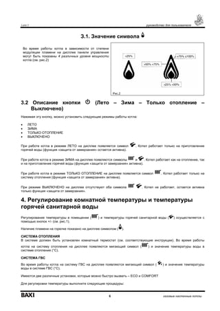 Luna 3 руководство для пользователя
6 газовые настенные котлы
З.1. Значение символа
Во время работы котла в зависимости от степени
модуляции пламени на дисплее панели управления
могут быть показаны 4 различных уровня мощности
котла (см. рис.2)
Рис.2
3.2 Описание кнопки (Лето – Зима – Только отопление –
Выключено)
Нажимая эту кнопку, можно установить следующие режимы работы котла:
• ЛЕТО
• ЗИМА
• ТОЛЬКО ОТОПЛЕНИЕ
• ВЫКЛЮЧЕНО
При работе котла в режиме ЛЕТО на дисплее появляется символ . Котел работает только на приготовление
горячей воды (функция «защита от замерзания» остается активна).
При работе котла в режиме ЗИМА на дисплее появляются символы и . Котел работает как на отопление, так
и на приготовление горячей воды (функция «защита от замерзания» активна).
При работе котла в режиме ТОЛЬКО ОТОПЛЕНИЕ на дисплее появляется символ . Котел работает только на
систему отопления (функция «защита от замерзания» активна).
При режиме ВЫКЛЮЧЕНО на дисплее отсутствуют оба символа . Котел не работает, остается активна
только функция «защита от замерзания».
4. Регулирование комнатной температуры и температуры
горячей санитарной воды
Регулирование температуры в помещении ( ) и температуры горячей санитарной воды ( ) осуществляется с
помощью кнопок +/- (см. рис.1).
Наличие пламени на горелке показано на дисплее символом ( ).
СИСТЕМА ОТОПЛЕНИЯ
В системе должен быть установлен комнатный термостат (см. соответствующие инструкции). Во время работы
котла на систему отопления на дисплее появляются мигающий символ ( ) и значение температуры воды в
системе отопления (°С).
СИСТЕМА ГВС
Во время работы котла на систему ГВС на дисплее появляются мигающий символ ( ) и значение температуры
воды в системе ГВС (°С).
Имеются две различные установки, которые можно быстро вызвать – ECO и COMFORT
Для регулировки температуры выполните следующие процедуры:
 