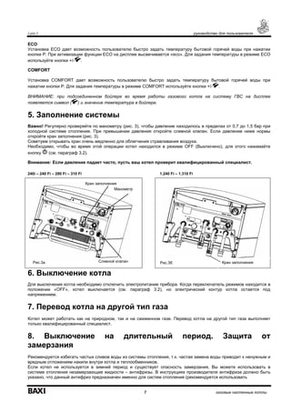 Luna 3 руководство для пользователя
7 газовые настенные котлы
ECO
Установка ECO дает возможность пользователю быстро задать температуру бытовой горячей воды при нажатии
кнопки Р. При активизации функции ECO на дисплее высвечивается «eco». Для задания температуры в режиме ECO
используйте кнопки +/- .
COMFORT
Установка COMFORT дает возможность пользователю быстро задать температуру бытовой горячей воды при
нажатии кнопки Р. Для задания температуры в режиме COMFORT используйте кнопки +/- .
ВНИМАНИЕ: при подсоединенном бойлере во время работы газового котла на систему ГВС на дисплее
появляется символ ( ) и значение температура в бойлере.
5. Заполнение системы
Важно! Регулярно проверяйте по манометру (рис. 3), чтобы давление находилось в пределах от 0,7 до 1,5 бар при
холодной системе отопления. При превышении давления откройте сливной клапан. Если давление ниже нормы
откройте кран заполнения (рис. 3).
Советуем открывать кран очень медленно для облегчения стравливания воздуха.
Необходимо, чтобы во время этой операции котел находился в режиме OFF (Выключено), для этого нажимайте
кнопку (см. параграф 3.2).
Внимание: Если давление падает часто, пусть ваш котел проверит квалифицированный специалист.
6. Выключение котла
Для выключения котла необходимо отключить электропитание прибора. Когда переключатель режимов находится в
положении «OFF», котел выключается (см. параграф 3.2), но электрический контур котла остается под
напряжением.
7. Перевод котла на другой тип газа
Котел может работать как на природном, так и на сжиженном газе. Перевод котла на другой тип газа выполняет
только квалифицированный специалист.
8. Выключение на длительный период. Защита от
замерзания
Рекомендуется избегать частых сливов воды из системы отопления, т.к. частая замена воды приводит к ненужным и
вредным отложениям накипи внутри котла и теплообменников.
Если котел не используется в зимний период и существует опасность замерзания, Вы можете использовать в
системе отопления незамерзающие жидкости – антифризы. В инструкциях производителя антифриза должно быть
указано, что данный антифриз предназначен именно для систем отопления (рекомендуется использовать
240i – 240 Fi – 280 Fi – 310 Fi 1.240 Fi – 1.310 Fi
Манометр
Сливной клапанРис.3а Кран заполнения
Кран заполнения
Рис.3б
 
