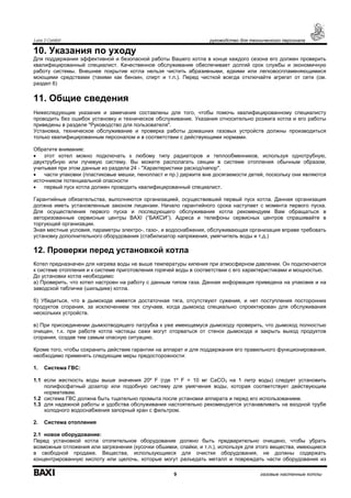Luna 3 Comfort руководство для технического персонала
9 газовые настенные котлы
10. Указания по уходу
Для поддержания эффективной и безопасной работы Вашего котла в конце каждого сезона его должен проверить
квалифицированный специалист. Качественное обслуживание обеспечивает долгий срок службы и экономичную
работу системы. Внешнее покрытие котла нельзя чистить абразивными, едкими или легковоспламеняющимися
моющими средствами (такими как бензин, спирт и т.п.). Перед чисткой всегда отключайте агрегат от сети (см.
раздел 6)
11. Общие сведения
Нижеследующие указания и замечания составлены для того, чтобы помочь квалифицированному специалисту
проводить без ошибок установку и техническое обслуживание. Указания относительно розжига котла и его работы
приведены в разделе "Руководство для пользователя".
Установка, техническое обслуживание и проверка работы домашних газовых устройств должны производиться
только квалифицированным персоналом и в соответствии с действующими нормами.
Обратите внимание:
• этот котел можно подключать к любому типу радиаторов и теплообменников, используя однотрубную,
двухтрубную или лучевую систему. Вы можете располагать секции в системе отопления обычным образом,
учитывая при этом данные из раздела 24 - "Характеристики расход/напор".
• части упаковки (пластиковые мешки, пенопласт и пр.) держите вне досягаемости детей, поскольку они являются
источником потенциальной опасности
• первый пуск котла должен проводить квалифицированный специалист.
Гарантийные обязательства, выполняются организацией, осуществившей первый пуск котла. Данная организация
должна иметь установленные законом лицензии. Начало гарантийного срока наступает с момента первого пуска.
Для осуществления первого пуска и последующего обслуживания котла рекомендуем Вам обращаться в
авторизованные сервисные центры BAXI (“БАКСИ”). Адреса и телефоны сервисных центров спрашивайте в
торгующей организации.
Зная местные условия, параметры электро-, газо-, и водоснабжения, обслуживающая организация вправе требовать
установку дополнительного оборудования (стабилизатор напряжения, умягчитель воды и т.д.)
12. Проверки перед установкой котла
Котел предназначен для нагрева воды не выше температуры кипения при атмосферном давлении. Он подключается
к системе отопления и к системе приготовления горячей воды в соответствии с его характеристиками и мощностью.
До установки котла необходимо:
а) Проверить, что котел настроен на работу с данным типом газа. Данная информация приведена на упаковке и на
заводской табличке (шильдике) котла.
б) Убедиться, что в дымоходе имеется достаточная тяга, отсутствуют сужения, и нет поступления посторонних
продуктов сгорания, за исключением тех случаев, когда дымоход специально спроектирован для обслуживания
нескольких устройств.
в) При присоединении дымоотводящего патрубка к уже имеющемуся дымоходу проверить, что дымоход полностью
очищен, т.к. при работе котла частицы сажи могут оторваться от стенок дымохода и закрыть выход продуктов
сгорания, создав тем самым опасную ситуацию.
Кроме того, чтобы сохранить действие гарантии на аппарат и для поддержания его правильного функционирования,
необходимо применять следующие меры предосторожности:
1. Система ГВС:
1.1 если жесткость воды выше значения 20º F (где 1º F = 10 мг СаСО3 на 1 литр воды) следует установить
полифосфатный дозатор или подобную систему для умягчения воды, которая соответствует действующим
нормативам.
1.2 система ГВС должна быть тщательно промыта после установки аппарата и перед его использованием.
1.3 для надежной работы и удобства обслуживания настоятельно рекомендуется устанавливать на входной трубе
холодного водоснабжения запорный кран с фильтром.
2. Система отопления
2.1 новое оборудование:
Перед установкой котла отопительное оборудование должно быть предварительно очищено, чтобы убрать
возможные отложения или загрязнения (кусочки обшивки, спайки, и т.п.), используя для этого вещества, имеющиеся
в свободной продаже. Вещества, использующиеся для очистки оборудования, не должны содержать
концентрированную кислоту или щелочь, которые могут разъедать металл и повреждать части оборудования из
 