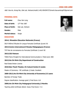 CHAU VAN LONG
Add: Hoa An, Krong Pac, Dak Lak, Vietnam/mobil:(+84) 904284727/email:chauvanlong87@gmail.com
PERSONAL DATA
Full name: Chau Van Long
Date of birth: 12th Feb 1987
Place of birth: Dak Lak, Vietnam
Gender: Male
Marital status: Single
EDUCATION
2014| Minestère Éducation Nationale (France)
DELF-Dilôme D’études En Langue francaise Certificate |Level: B1
2013|Centre International D’études Pédagogiques (France)
TCF-Test de connaissance du francaise Certificate | Level: B2
2013|IIG Vietnam
TOEIC-Test of English for International Communication | Total score: 800
2013|Ho Chi Minh City Department of Construction
Real Estate Broker License
2010|Ben Thanh Theater, D1 Cutural Center|5 weeks
Master of Ceremony - MC certificate | Grade: Excellent
2009-2012|Ho Chi Minh City University of Economics|2.5 years
Bachelor of Foreign Trade
Degree classification: Average good | Final Score: 6.8
2009|Ho Chi Minh City Pedagogical University|3 Months
Teaching skills Certificate |Rank: Good, Final Score: 7.11
 