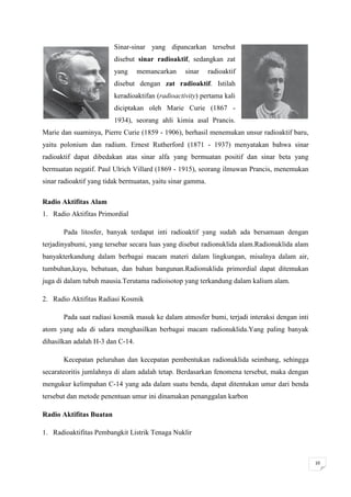 Sinar-sinar yang dipancarkan tersebut
                         disebut sinar radioaktif, sedangkan zat
                         yang     memancarkan     sinar     radioaktif
                         disebut dengan zat radioaktif. Istilah
                         keradioaktifan (radioactivity) pertama kali
                         diciptakan oleh Marie Curie (1867 -
                         1934), seorang ahli kimia asal Prancis.
Marie dan suaminya, Pierre Curie (1859 - 1906), berhasil menemukan unsur radioaktif baru,
yaitu polonium dan radium. Ernest Rutherford (1871 - 1937) menyatakan bahwa sinar
radioaktif dapat dibedakan atas sinar alfa yang bermuatan positif dan sinar beta yang
bermuatan negatif. Paul Ulrich Villard (1869 - 1915), seorang ilmuwan Prancis, menemukan
sinar radioaktif yang tidak bermuatan, yaitu sinar gamma.

Radio Aktifitas Alam
1. Radio Aktifitas Primordial

       Pada litosfer, banyak terdapat inti radioaktif yang sudah ada bersamaan dengan
terjadinyabumi, yang tersebar secara luas yang disebut radionuklida alam.Radionuklida alam
banyakterkandung dalam berbagai macam materi dalam lingkungan, misalnya dalam air,
tumbuhan,kayu, bebatuan, dan bahan bangunan.Radionuklida primordial dapat ditemukan
juga di dalam tubuh mausia.Terutama radioisotop yang terkandung dalam kalium alam.

2. Radio Aktifitas Radiasi Kosmik

       Pada saat radiasi kosmik masuk ke dalam atmosfer bumi, terjadi interaksi dengan inti
atom yang ada di udara menghasilkan berbagai macam radionuklida.Yang paling banyak
dihasilkan adalah H-3 dan C-14.

       Kecepatan peluruhan dan kecepatan pembentukan radionuklida seimbang, sehingga
secarateoritis jumlahnya di alam adalah tetap. Berdasarkan fenomena tersebut, maka dengan
mengukur kelimpahan C-14 yang ada dalam suatu benda, dapat ditentukan umur dari benda
tersebut dan metode penentuan umur ini dinamakan penanggalan karbon

Radio Aktifitas Buatan

1. Radioaktifitas Pembangkit Listrik Tenaga Nuklir



                                                                                              10
 