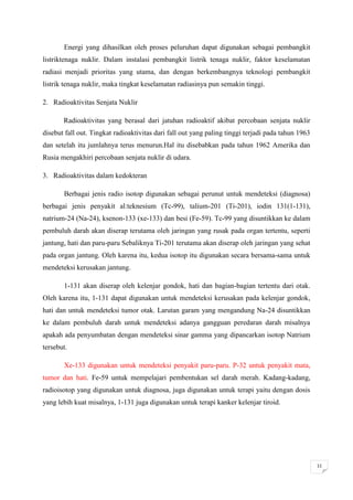 Energi yang dihasilkan oleh proses peluruhan dapat digunakan sebagai pembangkit
listriktenaga nuklir. Dalam instalasi pembangkit listrik tenaga nuklir, faktor keselamatan
radiasi menjadi prioritas yang utama, dan dengan berkembangnya teknologi pembangkit
listrik tenaga nuklir, maka tingkat keselamatan radiasinya pun semakin tinggi.

2. Radioaktivitas Senjata Nuklir

       Radioaktivitas yang berasal dari jatuhan radioaktif akibat percobaan senjata nuklir
disebut fall out. Tingkat radioaktivitas dari fall out yang paling tinggi terjadi pada tahun 1963
dan setelah itu jumlahnya terus menurun.Hal itu disebabkan pada tahun 1962 Amerika dan
Rusia mengakhiri percobaan senjata nuklir di udara.

3. Radioaktivitas dalam kedokteran

       Berbagai jenis radio isotop digunakan sebagai perunut untuk mendeteksi (diagnosa)
berbagai jenis penyakit al:teknesium (Tc-99), talium-201 (Ti-201), iodin 131(1-131),
natrium-24 (Na-24), ksenon-133 (xe-133) dan besi (Fe-59). Tc-99 yang disuntikkan ke dalam
pembuluh darah akan diserap terutama oleh jaringan yang rusak pada organ tertentu, seperti
jantung, hati dan paru-paru Sebaliknya Ti-201 terutama akan diserap oleh jaringan yang sehat
pada organ jantung. Oleh karena itu, kedua isotop itu digunakan secara bersama-sama untuk
mendeteksi kerusakan jantung.

       1-131 akan diserap oleh kelenjar gondok, hati dan bagian-bagian tertentu dari otak.
Oleh karena itu, 1-131 dapat digunakan untuk mendeteksi kerusakan pada kelenjar gondok,
hati dan untuk mendeteksi tumor otak. Larutan garam yang mengandung Na-24 disuntikkan
ke dalam pembuluh darah untuk mendeteksi adanya gangguan peredaran darah misalnya
apakah ada penyumbatan dengan mendeteksi sinar gamma yang dipancarkan isotop Natrium
tersebut.

       Xe-133 digunakan untuk mendeteksi penyakit paru-paru. P-32 untuk penyakit mata,
tumor dan hati. Fe-59 untuk mempelajari pembentukan sel darah merah. Kadang-kadang,
radioisotop yang digunakan untuk diagnosa, juga digunakan untuk terapi yaitu dengan dosis
yang lebih kuat misalnya, 1-131 juga digunakan untuk terapi kanker kelenjar tiroid.




                                                                                                    11
 