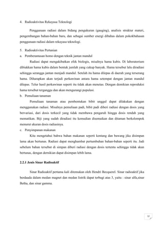 4. Radioaktivitas Rekayasa Teknologi

       Penggunaan radiasi dalam bidang pengukuran (gauging), analisis struktur materi,
pengembangan bahan-bahan baru, dan sebagai sumber energi dibahas dalam pokokbahasan
penggunaan radiasi dalam rekayasa teknologi.

5. Radioaktivitas Pertanian
a. Pemberantasan homo dengan teknik jantan mandul
       Radiasi dapat mengakibatkan efek biologis, misalnya hama kubis. Di laboratorium
dibiakkan hama kubis dalam bentuk jumlah yang cukup banyak. Hama tersebut lalu diradiasi
sehingga serangga jantan menjadi mandul. Setelah itu hama dilepas di daerah yang terserang
hama. Diharapkan akan terjadi perkawinan antara hama setempat dengan jantan mandul
dilepas. Telur hasil perkawinan seperti itu tidak akan menetas. Dengan demikian reproduksi
hama tersebut terganggu dan akan mengurangi populasi.
b. Pemuliaan tanaman
       Pemuliaan tanaman atau pembentukan bibit unggul dapat dilakukan dengan
menggunakan radiasi. Misalnya pemuliaan padi, bibit padi diberi radiasi dengan dosis yang
bervariasi, dari dosis terkecil yang tidak membawa pengaruh hingga dosis rendah yang
mematikan. Biji yang sudah diradiasi itu kemudian disemaikan dan ditaman berkelompok
menurut ukuran dosis radiasinya.
c. Penyimpanan makanan
       Kita mengetahui bahwa bahan makanan seperti kentang dan bawang jika disimpan
lama akan bertunas. Radiasi dapat menghambat pertumbuhan bahan-bahan seperti itu. Jadi
sebelum bahan tersebut di simpan diberi radiasi dengan dosis tertentu sehingga tidak akan
bertunas, dengan dernikian dapat disimpan lebih lama.

2.2.1 Jenis Sinar Radioaktif

       Sinar Radioaktif pertama kali ditemukan oleh Hendri Becquerel. Sinar radioaktif jika
berdaada dalam medan magnet dan medan listrik dapat terbagi atas 3, yaitu : sinar alfa,sinar
Betha, dan sinar gamma.




                                                                                               12
 