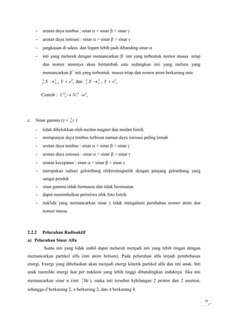 -   urutan daya tembus : sinar  < sinar  < sinar 
     -   urutan daya ionisasi : sinar  > sinar  > sinar 
     -   jangkauan di udara dan logam lebih jauh dibanding sinar 
     -   inti yang meluruh dengan memancarkan - inti yang terbentuk nomor massa tetap
         dan nomor atomnya akan bertambah satu sedangkan inti yang meluru yang
         memancarkan + inti yang terbentuk massa tetap dan nomor atom berkurang satu
         A
         Z   X  Z 1 Y  e1 dan
                 A         0         A
                                     Z   X  Z 1 Y  e1
                                             A         0




         Contoh : C 12  N 7 e1
                     6
                           14  0




c.   Sinar gamma ( = 00  )

     -   tidak dibelokkan oleh medan magnet dan medan listrik
     -   mempunyai daya tembus terbesar namun daya ionisasi paling lemah
     -   urutan daya tembus : sinar  < sinar  < sinar 
     -   urutan daya ionisasi : sinar  > sinar  > sinar 
     -   urutan kecepatan : sinar  < sinar  < sinar 
     -   merupakan radiasi gelombang elektromagnetik dengan panjang gelombang yang
         sangat pendek
     -   sinar gamma tidak bermassa dan tidak bermuatan
     -   dapat menimbulkan peristiwa efek foto listrik
     -   nuklida yang memancarkan sinar  tidak mengalami perubahan nomor atom dan
         nomor massa



2.2.2    Peluruhan Radioaktif
a) Peluruhan Sinar Alfa
          Suatu inti yang tidak stabil dapat meluruh menjadi inti yang lebih ringan dengan
memancarkan partikel alfa (inti atom helium). Pada peluruhan alfa terjadi pembebasan
energi. Energi yang dibebaskan akan menjadi energi kinetik partikel alfa dan inti anak. Inti
anak memiliki energi ikat per nukleon yang lebih tinggi dibandingkan induknya. Jika inti
memancarkan sinar α (inti       4
                                2   He ), maka inti tersebut kehilangan 2 proton dan 2 neutron,
sehingga Z berkurang 2, n berkurang 2, dan A berkurang 4.

                                                                                                  14
 