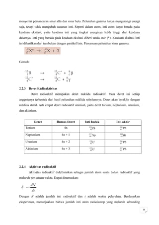 menyertai pemancaran sinar alfa dan sinar beta. Peluruhan gamma hanya mengurangi energi
saja, tetapi tidak mengubah susunan inti. Seperti dalam atom, inti atom dapat berada pada
keadaan eksitasi, yaitu keadaan inti yang tingkat energinya lebih tinggi dari keadaan
dasarnya. Inti yang berada pada keadaan eksitasi diberi tanda star (*). Keadaan eksitasi inti
ini dihasilkan dari tumbukan dengan partikel lain. Persamaan peluruhan sinar gamma:




Contoh:




2.2.3 Deret Radioaktivitas
          Deret radioaktif merupakan deret nuklida radioaktif. Pada deret ini setiap
anggotanya terbentuk dari hasil peluruhan nuklida sebelumnya. Deret akan berakhir dengan
nuklida stabil. Ada empat deret radioaktif alamiah, yaitu deret torium, neptunium, uranium,
dan aktinium.


            Deret            Rumus Deret          Inti Induk              Inti akhir
    Torium                        4n                 232
                                                      92   Th                208
                                                                              82   Pb

    Neptunium                   4n + 1               237
                                                      99   Np                209
                                                                              83   Bi

    Uranium                     4n + 2                238
                                                       92  U                 206
                                                                              82   Pb

    Aktinium                    4n + 3                235
                                                       92  U                 207
                                                                              82   Pb




2.2.4 Aktivitas radioaktif
       Aktivitas radioaktif didefinisikan sebagai jumlah atom suatu bahan radioaktif yang
meluruh per satuan waktu. Dapat dirumuskan:




Dengan N adalah jumlah inti radioaktif dan t adalah waktu peluruhan. Berdasarkan
eksperimen, menunjukkan bahwa jumlah inti atom radioisotop yang meluruh sebanding

                                                                                                16
 