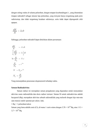 dengan selang waktu dt selama peluruhan, dengan tetapan kesebandingan λ , yang dinamakan
tetapan radioaktif sebagai ukuran laju peluruhan, yang ternyata hanya tergantung pada jenis
radioisotop, dan tidak tergantung keadaan sekitarnya, serta tidak dapat dipengaruhi oleh
apapun.




Sehingga, peluruhan radioaktif dapat dituliskan dalam persamaan:




Yang menunjukkan penurunan eksponensial terhadap waktu.


Satuan Radioaktivitas
       Satuan radiasi ini merupakan satuan pengukuran yang digunakan untuk menyatakan
aktivitas suatu radionuklida dan dosis radiasi ionisasi. Satuan SI untuk radioaktivitas adalah
becquerel (Bq), merupakan aktivitas sebuah radionuklida yang meluruh dengan laju rata-rata
satu transisi nuklir spontan per sekon. Jadi,
1 Bq = 1 peluruhan/sekon
Satuan yang lama adalah curie (Ci), di mana 1 curie setara dengan 3,70 × 1010 Bq, atau 1 Ci =
3,7 × 1010 Bq.




                                                                                                 17
 
