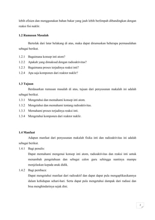 lebih efisien dan menggunakan bahan bakar yang jauh lebih berlimpah dibandingkan dengan
reaksi fisi nuklir.

1.2 Rumusan Masalah

        Bertolak dari latar belakang di atas, maka dapat dirumuskan beberapa permasalahan
sebagai berikut.

1.2.1 Bagaimana konsep inti atom?
1.2.2 Apakah yang dimaksud dengan radioaktivitas?
1.2.3 Bagaimana proses terjadinya reaksi inti?
1.2.4 Apa saja komponen dari reaktor nuklir?


1.3 Tujuan
        Berdasarkan rumusan masalah di atas, tujuan dari penyusunan makalah ini adalah
sebagai berikut.
1.3.1 Mengetahui dan memahami konsep inti atom.
1.3.2 Mengetahui dan memahami tentang radioaktivitas.
1.3.3 Memahami proses terjadinya reaksi inti.
1.3.4 Mengetahui komponen dari reaktor nuklir.




1.4 Manfaat
        Adapun manfaat dari penyusunan makalah fisika inti dan radioaktivitas ini adalah
sebagai berikut.
1.4.1 Bagi penulis:
        Dapat memahami mengenai konsep inti atom, radioaktivitas dan reaksi inti untuk
        menambah pengetahuan dan sebagai calon guru sehingga nantinya mampu
        menjelaskan kepada anak didik.
1.4.2 Bagi pembaca:
        Dapat mengetahui manfaat dari radioaktif dan dapat dapat pula mengaplikasikannya
        dalam kehidupan sehari-hari. Serta dapat pula mengetahui dampak dari radiasi dan
        bisa menghindarinya sejak dini.




                                                                                            2
 